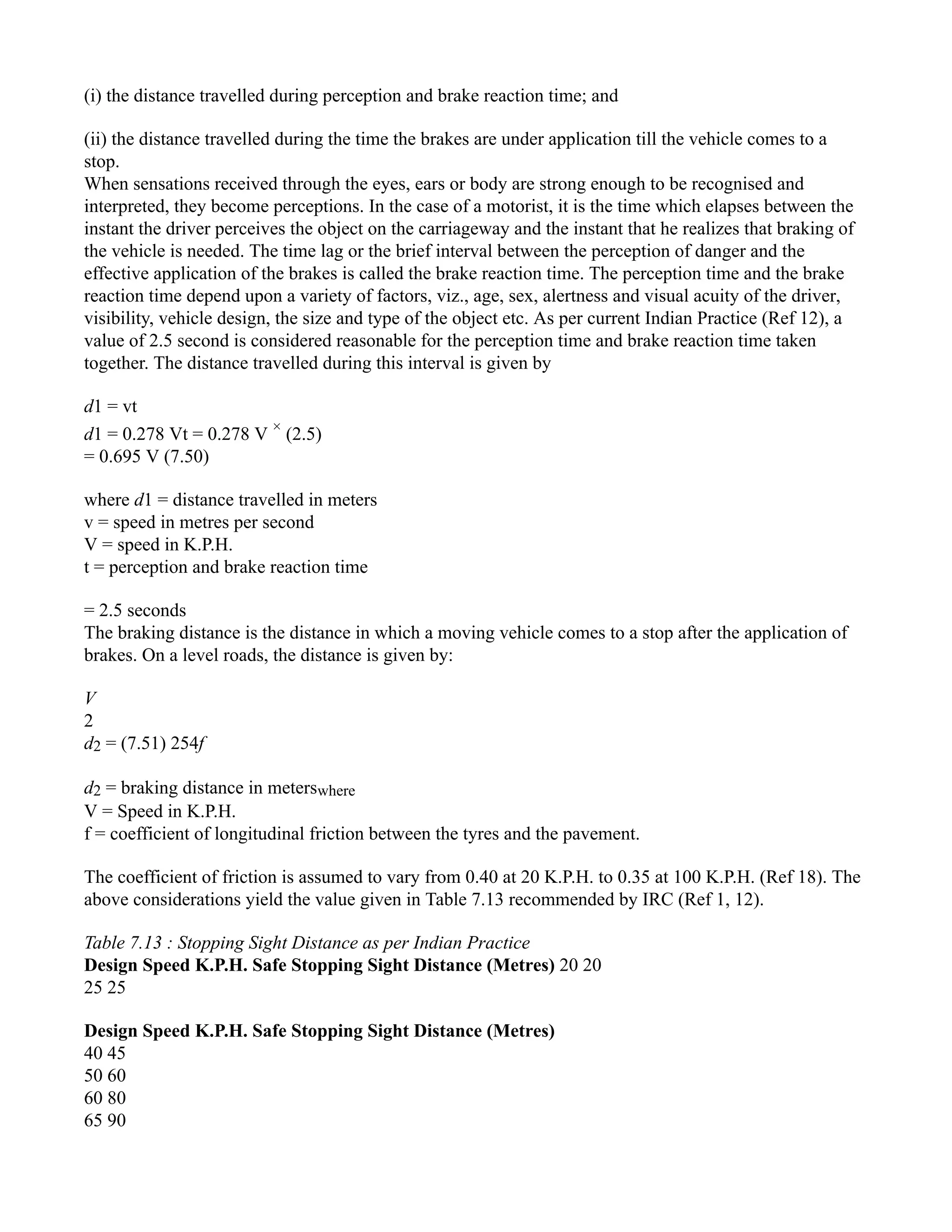 (i) the distance travelled during perception and brake reaction time; and
(ii) the distance travelled during the time the brakes are under application till the vehicle comes to a
stop.
When sensations received through the eyes, ears or body are strong enough to be recognised and
interpreted, they become perceptions. In the case of a motorist, it is the time which elapses between the
instant the driver perceives the object on the carriageway and the instant that he realizes that braking of
the vehicle is needed. The time lag or the brief interval between the perception of danger and the
effective application of the brakes is called the brake reaction time. The perception time and the brake
reaction time depend upon a variety of factors, viz., age, sex, alertness and visual acuity of the driver,
visibility, vehicle design, the size and type of the object etc. As per current Indian Practice (Ref 12), a
value of 2.5 second is considered reasonable for the perception time and brake reaction time taken
together. The distance travelled during this interval is given by
d1 = vt
d1 = 0.278 Vt = 0.278 V ×
(2.5)
= 0.695 V (7.50)
where d1 = distance travelled in meters
v = speed in metres per second
V = speed in K.P.H.
t = perception and brake reaction time
= 2.5 seconds
The braking distance is the distance in which a moving vehicle comes to a stop after the application of
brakes. On a level roads, the distance is given by:
V
2
d2 = (7.51) 254f
d2 = braking distance in meterswhere
V = Speed in K.P.H.
f = coefficient of longitudinal friction between the tyres and the pavement.
The coefficient of friction is assumed to vary from 0.40 at 20 K.P.H. to 0.35 at 100 K.P.H. (Ref 18). The
above considerations yield the value given in Table 7.13 recommended by IRC (Ref 1, 12).
Table 7.13 : Stopping Sight Distance as per Indian Practice
Design Speed K.P.H. Safe Stopping Sight Distance (Metres) 20 20
25 25
Design Speed K.P.H. Safe Stopping Sight Distance (Metres)
40 45
50 60
60 80
65 90
 