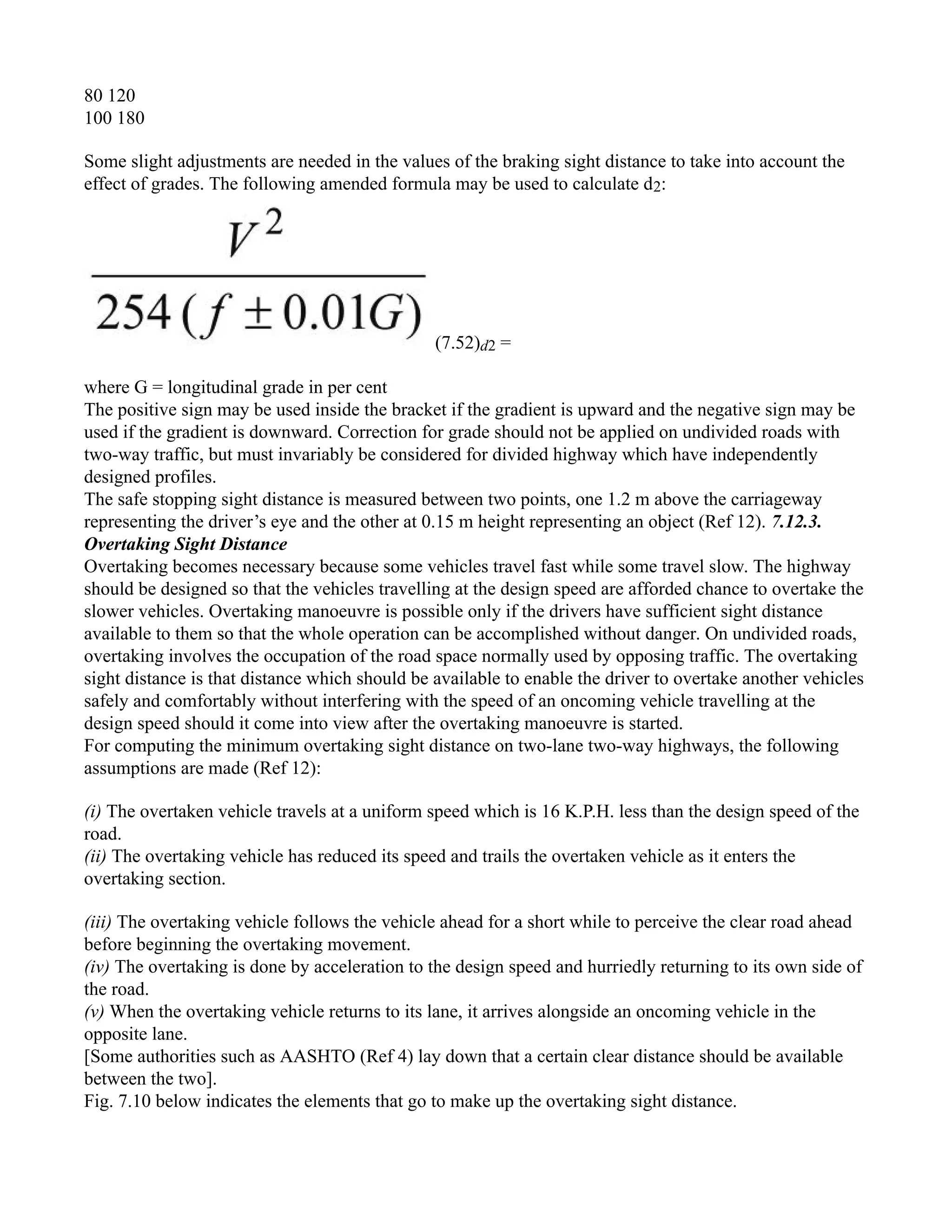 80 120
100 180
Some slight adjustments are needed in the values of the braking sight distance to take into account the
effect of grades. The following amended formula may be used to calculate d2:
(7.52)d2 =
where G = longitudinal grade in per cent
The positive sign may be used inside the bracket if the gradient is upward and the negative sign may be
used if the gradient is downward. Correction for grade should not be applied on undivided roads with
two-way traffic, but must invariably be considered for divided highway which have independently
designed profiles.
The safe stopping sight distance is measured between two points, one 1.2 m above the carriageway
representing the driver’s eye and the other at 0.15 m height representing an object (Ref 12). 7.12.3.
Overtaking Sight Distance
Overtaking becomes necessary because some vehicles travel fast while some travel slow. The highway
should be designed so that the vehicles travelling at the design speed are afforded chance to overtake the
slower vehicles. Overtaking manoeuvre is possible only if the drivers have sufficient sight distance
available to them so that the whole operation can be accomplished without danger. On undivided roads,
overtaking involves the occupation of the road space normally used by opposing traffic. The overtaking
sight distance is that distance which should be available to enable the driver to overtake another vehicles
safely and comfortably without interfering with the speed of an oncoming vehicle travelling at the
design speed should it come into view after the overtaking manoeuvre is started.
For computing the minimum overtaking sight distance on two-lane two-way highways, the following
assumptions are made (Ref 12):
(i) The overtaken vehicle travels at a uniform speed which is 16 K.P.H. less than the design speed of the
road.
(ii) The overtaking vehicle has reduced its speed and trails the overtaken vehicle as it enters the
overtaking section.
(iii) The overtaking vehicle follows the vehicle ahead for a short while to perceive the clear road ahead
before beginning the overtaking movement.
(iv) The overtaking is done by acceleration to the design speed and hurriedly returning to its own side of
the road.
(v) When the overtaking vehicle returns to its lane, it arrives alongside an oncoming vehicle in the
opposite lane.
[Some authorities such as AASHTO (Ref 4) lay down that a certain clear distance should be available
between the two].
Fig. 7.10 below indicates the elements that go to make up the overtaking sight distance.
 