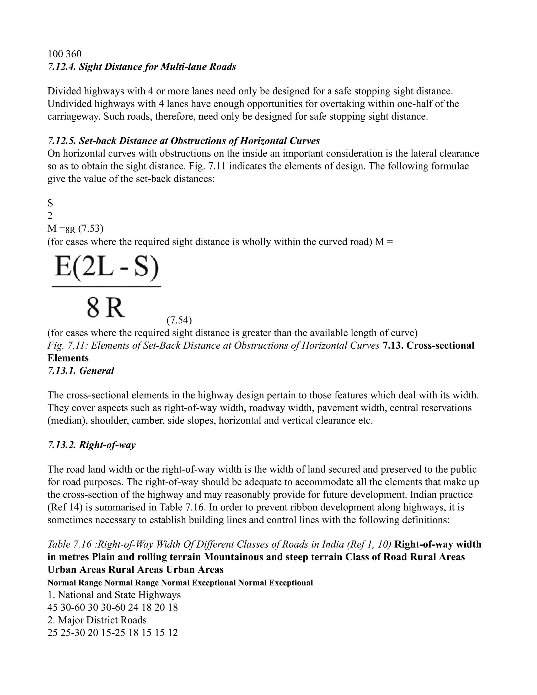 100 360
7.12.4. Sight Distance for Multi-lane Roads
Divided highways with 4 or more lanes need only be designed for a safe stopping sight distance.
Undivided highways with 4 lanes have enough opportunities for overtaking within one-half of the
carriageway. Such roads, therefore, need only be designed for safe stopping sight distance.
7.12.5. Set-back Distance at Obstructions of Horizontal Curves
On horizontal curves with obstructions on the inside an important consideration is the lateral clearance
so as to obtain the sight distance. Fig. 7.11 indicates the elements of design. The following formulae
give the value of the set-back distances:
S
2
M =8R (7.53)
(for cases where the required sight distance is wholly within the curved road) M =
(7.54)
(for cases where the required sight distance is greater than the available length of curve)
Fig. 7.11: Elements of Set-Back Distance at Obstructions of Horizontal Curves 7.13. Cross-sectional
Elements
7.13.1. General
The cross-sectional elements in the highway design pertain to those features which deal with its width.
They cover aspects such as right-of-way width, roadway width, pavement width, central reservations
(median), shoulder, camber, side slopes, horizontal and vertical clearance etc.
7.13.2. Right-of-way
The road land width or the right-of-way width is the width of land secured and preserved to the public
for road purposes. The right-of-way should be adequate to accommodate all the elements that make up
the cross-section of the highway and may reasonably provide for future development. Indian practice
(Ref 14) is summarised in Table 7.16. In order to prevent ribbon development along highways, it is
sometimes necessary to establish building lines and control lines with the following definitions:
Table 7.16 :Right-of-Way Width Of Different Classes of Roads in India (Ref 1, 10) Right-of-way width
in metres Plain and rolling terrain Mountainous and steep terrain Class of Road Rural Areas
Urban Areas Rural Areas Urban Areas
Normal Range Normal Range Normal Exceptional Normal Exceptional
1. National and State Highways
45 30-60 30 30-60 24 18 20 18
2. Major District Roads
25 25-30 20 15-25 18 15 15 12
 