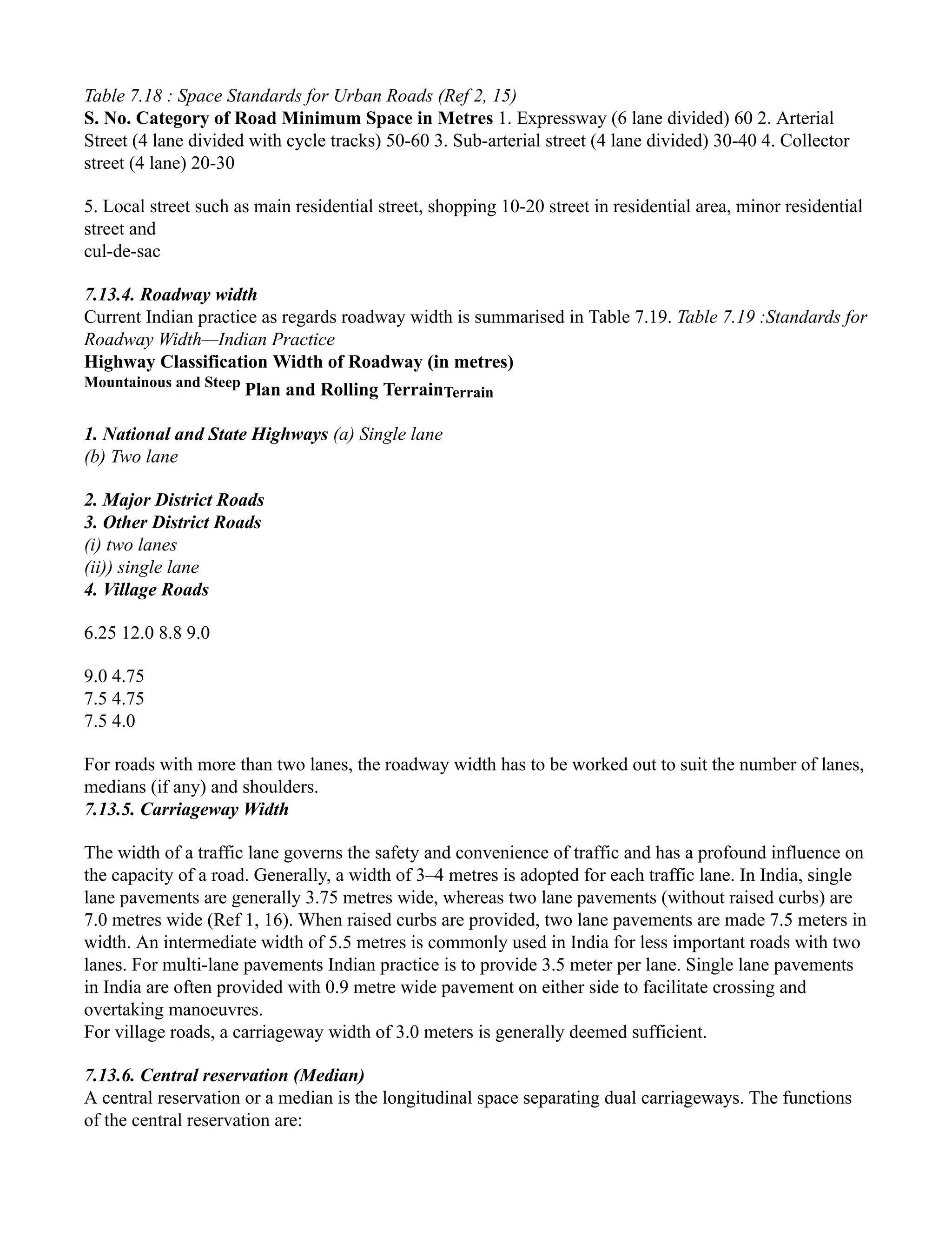 Table 7.18 : Space Standards for Urban Roads (Ref 2, 15)
S. No. Category of Road Minimum Space in Metres 1. Expressway (6 lane divided) 60 2. Arterial
Street (4 lane divided with cycle tracks) 50-60 3. Sub-arterial street (4 lane divided) 30-40 4. Collector
street (4 lane) 20-30
5. Local street such as main residential street, shopping 10-20 street in residential area, minor residential
street and
cul-de-sac
7.13.4. Roadway width
Current Indian practice as regards roadway width is summarised in Table 7.19. Table 7.19 :Standards for
Roadway Width—Indian Practice
Highway Classification Width of Roadway (in metres)
Mountainous and Steep
Plan and Rolling TerrainTerrain
1. National and State Highways (a) Single lane
(b) Two lane
2. Major District Roads
3. Other District Roads
(i) two lanes
(ii)) single lane
4. Village Roads
6.25 12.0 8.8 9.0
9.0 4.75
7.5 4.75
7.5 4.0
For roads with more than two lanes, the roadway width has to be worked out to suit the number of lanes,
medians (if any) and shoulders.
7.13.5. Carriageway Width
The width of a traffic lane governs the safety and convenience of traffic and has a profound influence on
the capacity of a road. Generally, a width of 3–4 metres is adopted for each traffic lane. In India, single
lane pavements are generally 3.75 metres wide, whereas two lane pavements (without raised curbs) are
7.0 metres wide (Ref 1, 16). When raised curbs are provided, two lane pavements are made 7.5 meters in
width. An intermediate width of 5.5 metres is commonly used in India for less important roads with two
lanes. For multi-lane pavements Indian practice is to provide 3.5 meter per lane. Single lane pavements
in India are often provided with 0.9 metre wide pavement on either side to facilitate crossing and
overtaking manoeuvres.
For village roads, a carriageway width of 3.0 meters is generally deemed sufficient.
7.13.6. Central reservation (Median)
A central reservation or a median is the longitudinal space separating dual carriageways. The functions
of the central reservation are:
 