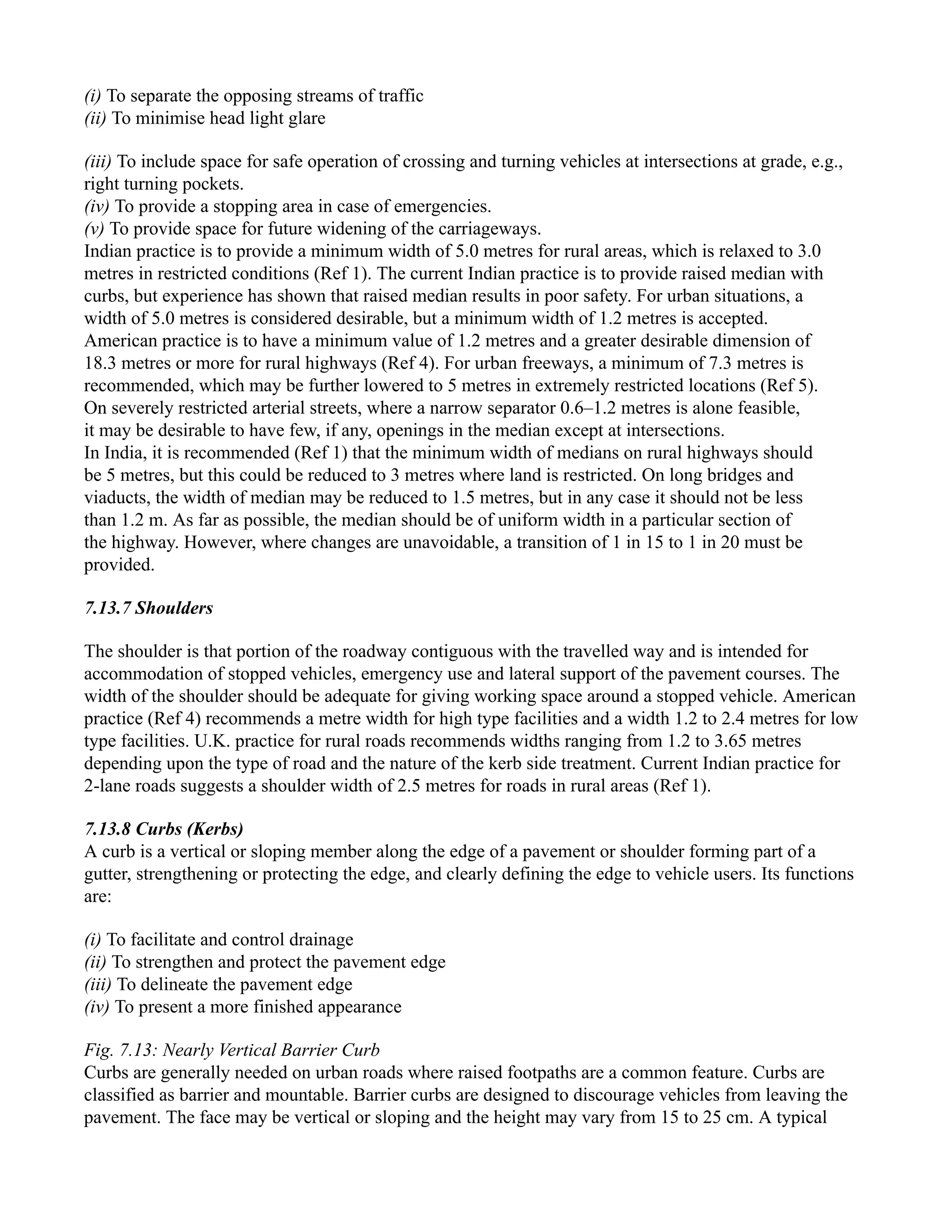 (i) To separate the opposing streams of traffic
(ii) To minimise head light glare
(iii) To include space for safe operation of crossing and turning vehicles at intersections at grade, e.g.,
right turning pockets.
(iv) To provide a stopping area in case of emergencies.
(v) To provide space for future widening of the carriageways.
Indian practice is to provide a minimum width of 5.0 metres for rural areas, which is relaxed to 3.0
metres in restricted conditions (Ref 1). The current Indian practice is to provide raised median with
curbs, but experience has shown that raised median results in poor safety. For urban situations, a
width of 5.0 metres is considered desirable, but a minimum width of 1.2 metres is accepted.
American practice is to have a minimum value of 1.2 metres and a greater desirable dimension of
18.3 metres or more for rural highways (Ref 4). For urban freeways, a minimum of 7.3 metres is
recommended, which may be further lowered to 5 metres in extremely restricted locations (Ref 5).
On severely restricted arterial streets, where a narrow separator 0.6–1.2 metres is alone feasible,
it may be desirable to have few, if any, openings in the median except at intersections.
In India, it is recommended (Ref 1) that the minimum width of medians on rural highways should
be 5 metres, but this could be reduced to 3 metres where land is restricted. On long bridges and
viaducts, the width of median may be reduced to 1.5 metres, but in any case it should not be less
than 1.2 m. As far as possible, the median should be of uniform width in a particular section of
the highway. However, where changes are unavoidable, a transition of 1 in 15 to 1 in 20 must be
provided.
7.13.7 Shoulders
The shoulder is that portion of the roadway contiguous with the travelled way and is intended for
accommodation of stopped vehicles, emergency use and lateral support of the pavement courses. The
width of the shoulder should be adequate for giving working space around a stopped vehicle. American
practice (Ref 4) recommends a metre width for high type facilities and a width 1.2 to 2.4 metres for low
type facilities. U.K. practice for rural roads recommends widths ranging from 1.2 to 3.65 metres
depending upon the type of road and the nature of the kerb side treatment. Current Indian practice for
2-lane roads suggests a shoulder width of 2.5 metres for roads in rural areas (Ref 1).
7.13.8 Curbs (Kerbs)
A curb is a vertical or sloping member along the edge of a pavement or shoulder forming part of a
gutter, strengthening or protecting the edge, and clearly defining the edge to vehicle users. Its functions
are:
(i) To facilitate and control drainage
(ii) To strengthen and protect the pavement edge
(iii) To delineate the pavement edge
(iv) To present a more finished appearance
Fig. 7.13: Nearly Vertical Barrier Curb
Curbs are generally needed on urban roads where raised footpaths are a common feature. Curbs are
classified as barrier and mountable. Barrier curbs are designed to discourage vehicles from leaving the
pavement. The face may be vertical or sloping and the height may vary from 15 to 25 cm. A typical
 