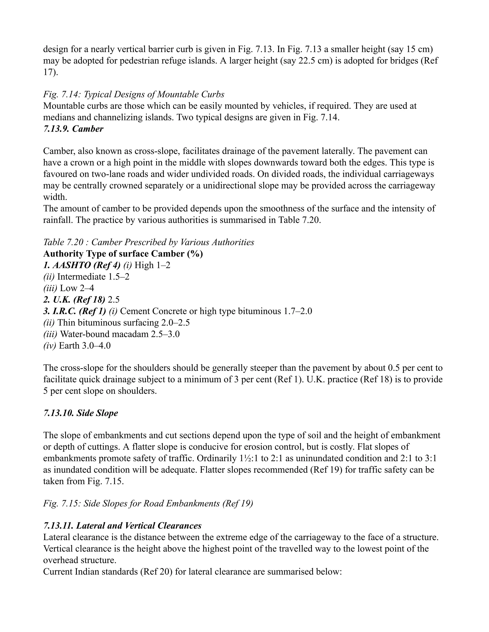 design for a nearly vertical barrier curb is given in Fig. 7.13. In Fig. 7.13 a smaller height (say 15 cm)
may be adopted for pedestrian refuge islands. A larger height (say 22.5 cm) is adopted for bridges (Ref
17).
Fig. 7.14: Typical Designs of Mountable Curbs
Mountable curbs are those which can be easily mounted by vehicles, if required. They are used at
medians and channelizing islands. Two typical designs are given in Fig. 7.14.
7.13.9. Camber
Camber, also known as cross-slope, facilitates drainage of the pavement laterally. The pavement can
have a crown or a high point in the middle with slopes downwards toward both the edges. This type is
favoured on two-lane roads and wider undivided roads. On divided roads, the individual carriageways
may be centrally crowned separately or a unidirectional slope may be provided across the carriageway
width.
The amount of camber to be provided depends upon the smoothness of the surface and the intensity of
rainfall. The practice by various authorities is summarised in Table 7.20.
Table 7.20 : Camber Prescribed by Various Authorities
Authority Type of surface Camber (%)
1. AASHTO (Ref 4) (i) High 1–2
(ii) Intermediate 1.5–2
(iii) Low 2–4
2. U.K. (Ref 18) 2.5
3. I.R.C. (Ref 1) (i) Cement Concrete or high type bituminous 1.7–2.0
(ii) Thin bituminous surfacing 2.0–2.5
(iii) Water-bound macadam 2.5–3.0
(iv) Earth 3.0–4.0
The cross-slope for the shoulders should be generally steeper than the pavement by about 0.5 per cent to
facilitate quick drainage subject to a minimum of 3 per cent (Ref 1). U.K. practice (Ref 18) is to provide
5 per cent slope on shoulders.
7.13.10. Side Slope
The slope of embankments and cut sections depend upon the type of soil and the height of embankment
or depth of cuttings. A flatter slope is conducive for erosion control, but is costly. Flat slopes of
embankments promote safety of traffic. Ordinarily 1½:1 to 2:1 as uninundated condition and 2:1 to 3:1
as inundated condition will be adequate. Flatter slopes recommended (Ref 19) for traffic safety can be
taken from Fig. 7.15.
Fig. 7.15: Side Slopes for Road Embankments (Ref 19)
7.13.11. Lateral and Vertical Clearances
Lateral clearance is the distance between the extreme edge of the carriageway to the face of a structure.
Vertical clearance is the height above the highest point of the travelled way to the lowest point of the
overhead structure.
Current Indian standards (Ref 20) for lateral clearance are summarised below:
 