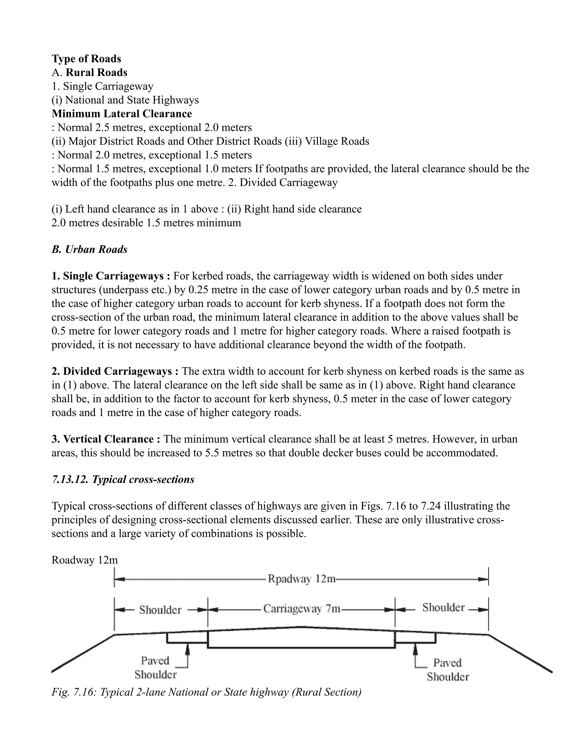 Type of Roads
A. Rural Roads
1. Single Carriageway
(i) National and State Highways
Minimum Lateral Clearance
: Normal 2.5 metres, exceptional 2.0 meters
(ii) Major District Roads and Other District Roads (iii) Village Roads
: Normal 2.0 metres, exceptional 1.5 meters
: Normal 1.5 metres, exceptional 1.0 meters If footpaths are provided, the lateral clearance should be the
width of the footpaths plus one metre. 2. Divided Carriageway
(i) Left hand clearance as in 1 above : (ii) Right hand side clearance
2.0 metres desirable 1.5 metres minimum
B. Urban Roads
1. Single Carriageways : For kerbed roads, the carriageway width is widened on both sides under
structures (underpass etc.) by 0.25 metre in the case of lower category urban roads and by 0.5 metre in
the case of higher category urban roads to account for kerb shyness. If a footpath does not form the
cross-section of the urban road, the minimum lateral clearance in addition to the above values shall be
0.5 metre for lower category roads and 1 metre for higher category roads. Where a raised footpath is
provided, it is not necessary to have additional clearance beyond the width of the footpath.
2. Divided Carriageways : The extra width to account for kerb shyness on kerbed roads is the same as
in (1) above. The lateral clearance on the left side shall be same as in (1) above. Right hand clearance
shall be, in addition to the factor to account for kerb shyness, 0.5 meter in the case of lower category
roads and 1 metre in the case of higher category roads.
3. Vertical Clearance : The minimum vertical clearance shall be at least 5 metres. However, in urban
areas, this should be increased to 5.5 metres so that double decker buses could be accommodated.
7.13.12. Typical cross-sections
Typical cross-sections of different classes of highways are given in Figs. 7.16 to 7.24 illustrating the
principles of designing cross-sectional elements discussed earlier. These are only illustrative cross-
sections and a large variety of combinations is possible.
Roadway 12m
Fig. 7.16: Typical 2-lane National or State highway (Rural Section)
 