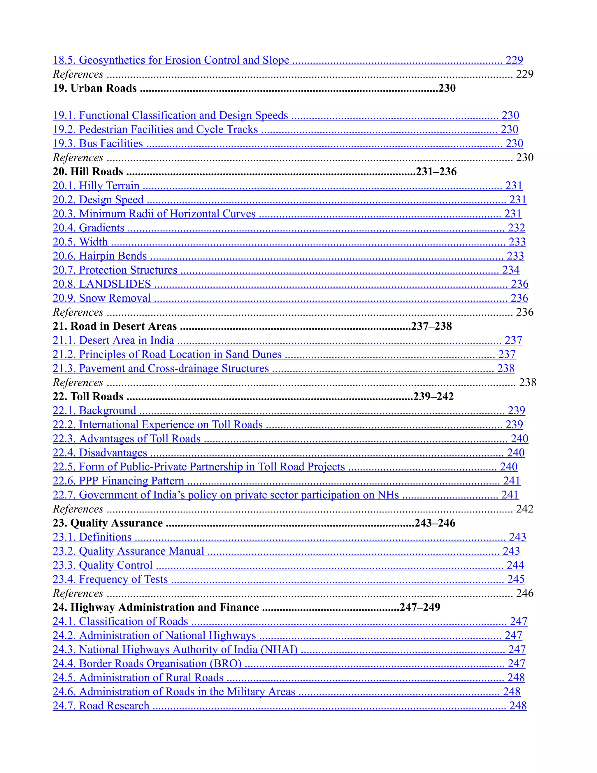 18.5. Geosynthetics for Erosion Control and Slope ........................................................................ 229
References ........................................................................................................................................... 229
19. Urban Roads ......................................................................................................230
19.1. Functional Classification and Design Speeds ....................................................................... 230
19.2. Pedestrian Facilities and Cycle Tracks ................................................................................. 230
19.3. Bus Facilities .......................................................................................................................... 230
References ........................................................................................................................................... 230
20. Hill Roads ...................................................................................................231–236
20.1. Hilly Terrain ........................................................................................................................... 231
20.2. Design Speed ........................................................................................................................... 231
20.3. Minimum Radii of Horizontal Curves ................................................................................... 231
20.4. Gradients ................................................................................................................................. 232
20.5. Width ....................................................................................................................................... 233
20.6. Hairpin Bends ......................................................................................................................... 233
20.7. Protection Structures ............................................................................................................. 234
20.8. LANDSLIDES ......................................................................................................................... 236
20.9. Snow Removal ......................................................................................................................... 236
References ........................................................................................................................................... 236
21. Road in Desert Areas ...............................................................................237–238
21.1. Desert Area in India ............................................................................................................... 237
21.2. Principles of Road Location in Sand Dunes ........................................................................ 237
21.3. Pavement and Cross-drainage Structures ............................................................................ 238
References ............................................................................................................................................ 238
22. Toll Roads ..................................................................................................239–242
22.1. Background ............................................................................................................................. 239
22.2. International Experience on Toll Roads ................................................................................. 239
22.3. Advantages of Toll Roads ........................................................................................................ 240
22.4. Disadvantages ......................................................................................................................... 240
22.5. Form of Public-Private Partnership in Toll Road Projects ................................................... 240
22.6. PPP Financing Pattern ........................................................................................................... 241
22.7. Government of India’s policy on private sector participation on NHs ................................. 241
References ........................................................................................................................................... 242
23. Quality Assurance .....................................................................................243–246
23.1. Definitions ............................................................................................................................... 243
23.2. Quality Assurance Manual .................................................................................................... 243
23.3. Quality Control ....................................................................................................................... 244
23.4. Frequency of Tests .................................................................................................................. 245
References ........................................................................................................................................... 246
24. Highway Administration and Finance ...............................................247–249
24.1. Classification of Roads ............................................................................................................ 247
24.2. Administration of National Highways ................................................................................... 247
24.3. National Highways Authority of India (NHAI) ...................................................................... 247
24.4. Border Roads Organisation (BRO) ......................................................................................... 247
24.5. Administration of Rural Roads ............................................................................................... 248
24.6. Administration of Roads in the Military Areas ..................................................................... 248
24.7. Road Research ......................................................................................................................... 248
 