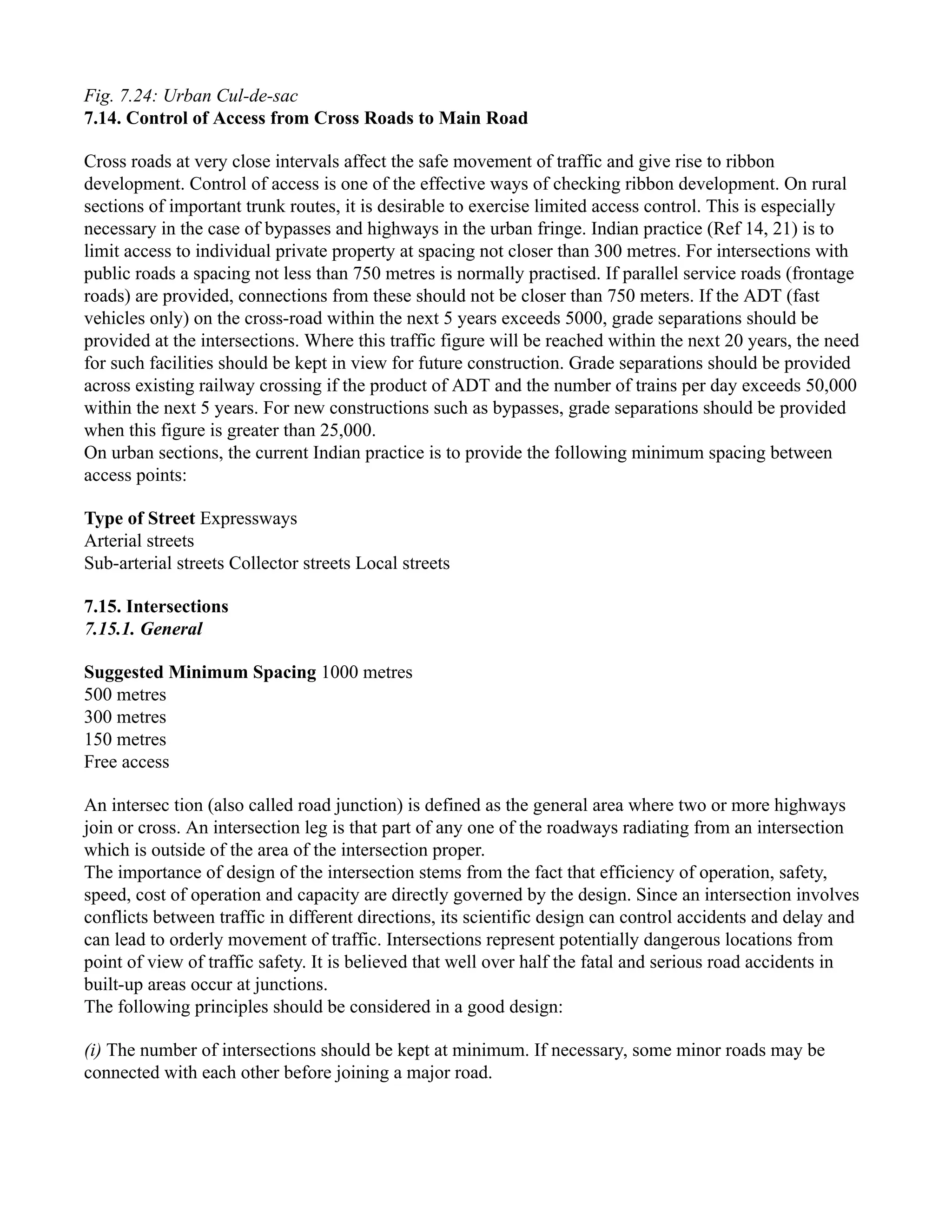 Fig. 7.24: Urban Cul-de-sac
7.14. Control of Access from Cross Roads to Main Road
Cross roads at very close intervals affect the safe movement of traffic and give rise to ribbon
development. Control of access is one of the effective ways of checking ribbon development. On rural
sections of important trunk routes, it is desirable to exercise limited access control. This is especially
necessary in the case of bypasses and highways in the urban fringe. Indian practice (Ref 14, 21) is to
limit access to individual private property at spacing not closer than 300 metres. For intersections with
public roads a spacing not less than 750 metres is normally practised. If parallel service roads (frontage
roads) are provided, connections from these should not be closer than 750 meters. If the ADT (fast
vehicles only) on the cross-road within the next 5 years exceeds 5000, grade separations should be
provided at the intersections. Where this traffic figure will be reached within the next 20 years, the need
for such facilities should be kept in view for future construction. Grade separations should be provided
across existing railway crossing if the product of ADT and the number of trains per day exceeds 50,000
within the next 5 years. For new constructions such as bypasses, grade separations should be provided
when this figure is greater than 25,000.
On urban sections, the current Indian practice is to provide the following minimum spacing between
access points:
Type of Street Expressways
Arterial streets
Sub-arterial streets Collector streets Local streets
7.15. Intersections
7.15.1. General
Suggested Minimum Spacing 1000 metres
500 metres
300 metres
150 metres
Free access
An intersec tion (also called road junction) is defined as the general area where two or more highways
join or cross. An intersection leg is that part of any one of the roadways radiating from an intersection
which is outside of the area of the intersection proper.
The importance of design of the intersection stems from the fact that efficiency of operation, safety,
speed, cost of operation and capacity are directly governed by the design. Since an intersection involves
conflicts between traffic in different directions, its scientific design can control accidents and delay and
can lead to orderly movement of traffic. Intersections represent potentially dangerous locations from
point of view of traffic safety. It is believed that well over half the fatal and serious road accidents in
built-up areas occur at junctions.
The following principles should be considered in a good design:
(i) The number of intersections should be kept at minimum. If necessary, some minor roads may be
connected with each other before joining a major road.
 