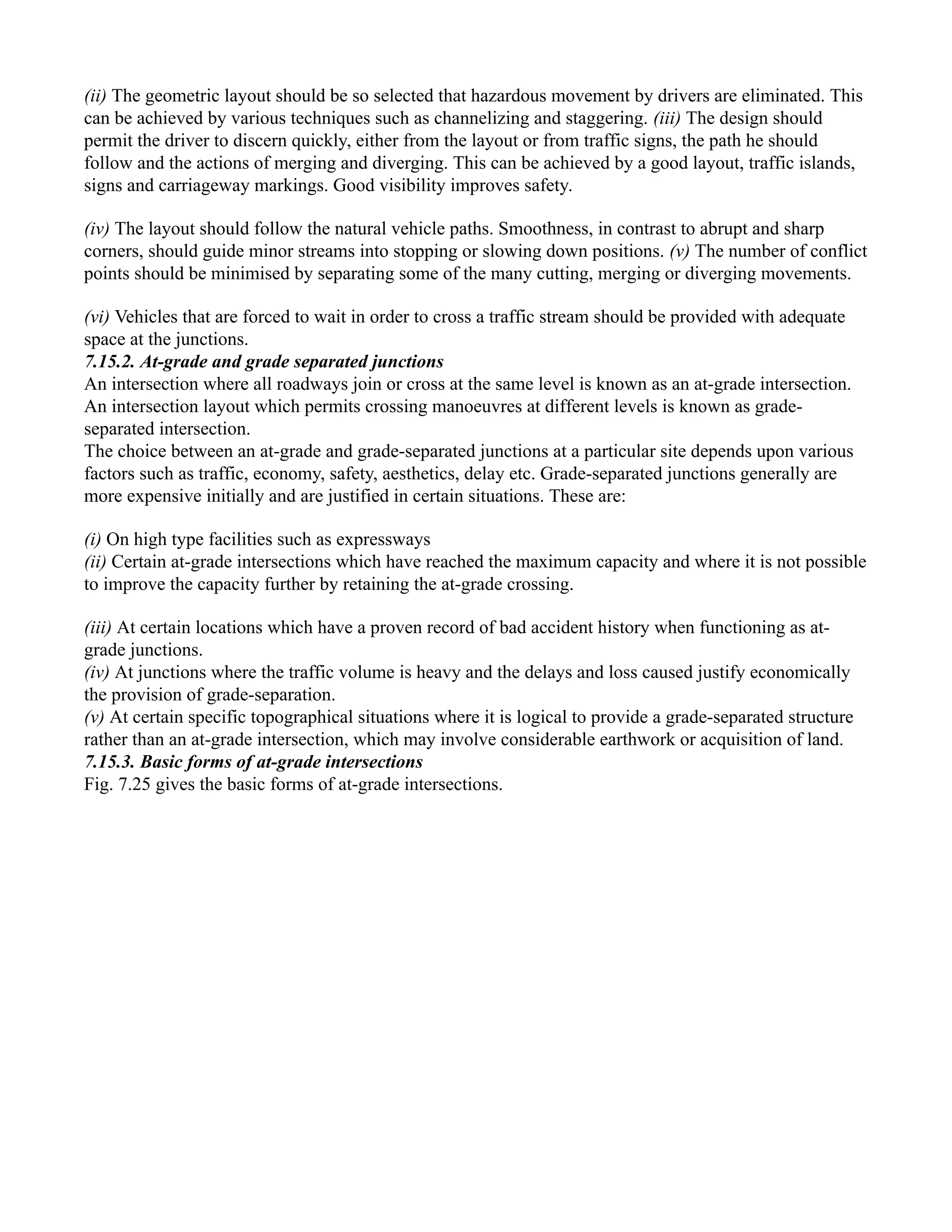 (ii) The geometric layout should be so selected that hazardous movement by drivers are eliminated. This
can be achieved by various techniques such as channelizing and staggering. (iii) The design should
permit the driver to discern quickly, either from the layout or from traffic signs, the path he should
follow and the actions of merging and diverging. This can be achieved by a good layout, traffic islands,
signs and carriageway markings. Good visibility improves safety.
(iv) The layout should follow the natural vehicle paths. Smoothness, in contrast to abrupt and sharp
corners, should guide minor streams into stopping or slowing down positions. (v) The number of conflict
points should be minimised by separating some of the many cutting, merging or diverging movements.
(vi) Vehicles that are forced to wait in order to cross a traffic stream should be provided with adequate
space at the junctions.
7.15.2. At-grade and grade separated junctions
An intersection where all roadways join or cross at the same level is known as an at-grade intersection.
An intersection layout which permits crossing manoeuvres at different levels is known as grade-
separated intersection.
The choice between an at-grade and grade-separated junctions at a particular site depends upon various
factors such as traffic, economy, safety, aesthetics, delay etc. Grade-separated junctions generally are
more expensive initially and are justified in certain situations. These are:
(i) On high type facilities such as expressways
(ii) Certain at-grade intersections which have reached the maximum capacity and where it is not possible
to improve the capacity further by retaining the at-grade crossing.
(iii) At certain locations which have a proven record of bad accident history when functioning as at-
grade junctions.
(iv) At junctions where the traffic volume is heavy and the delays and loss caused justify economically
the provision of grade-separation.
(v) At certain specific topographical situations where it is logical to provide a grade-separated structure
rather than an at-grade intersection, which may involve considerable earthwork or acquisition of land.
7.15.3. Basic forms of at-grade intersections
Fig. 7.25 gives the basic forms of at-grade intersections.
 