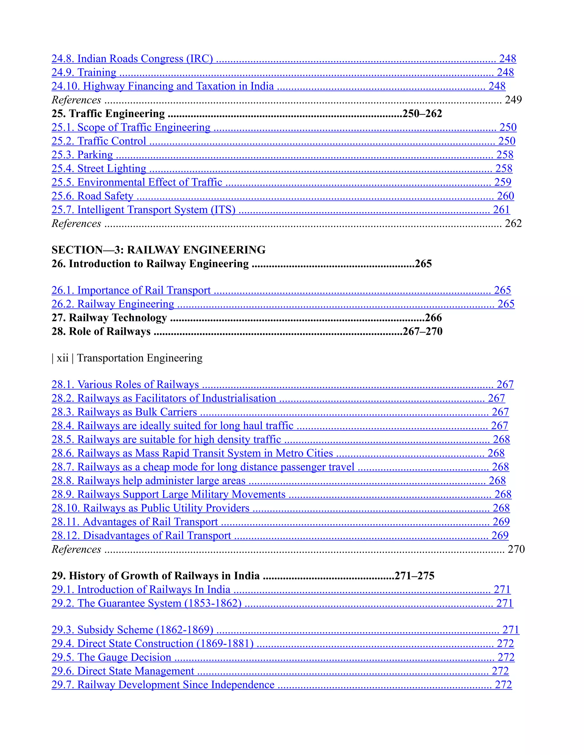 24.8. Indian Roads Congress (IRC) .................................................................................................. 248
24.9. Training ................................................................................................................................... 248
24.10. Highway Financing and Taxation in India ......................................................................... 248
References ........................................................................................................................................... 249
25. Traffic Engineering ..................................................................................250–262
25.1. Scope of Traffic Engineering ................................................................................................... 250
25.2. Traffic Control ......................................................................................................................... 250
25.3. Parking .................................................................................................................................... 258
25.4. Street Lighting ........................................................................................................................ 258
25.5. Environmental Effect of Traffic ............................................................................................. 259
25.6. Road Safety ............................................................................................................................. 260
25.7. Intelligent Transport System (ITS) ........................................................................................ 261
References ........................................................................................................................................... 262
SECTION—3: RAILWAY ENGINEERING
26. Introduction to Railway Engineering .........................................................265
26.1. Importance of Rail Transport ................................................................................................. 265
26.2. Railway Engineering ............................................................................................................... 265
27. Railway Technology .........................................................................................266
28. Role of Railways .......................................................................................267–270
| xii | Transportation Engineering
28.1. Various Roles of Railways ...................................................................................................... 267
28.2. Railways as Facilitators of Industrialisation ........................................................................ 267
28.3. Railways as Bulk Carriers ..................................................................................................... 267
28.4. Railways are ideally suited for long haul traffic ................................................................... 267
28.5. Railways are suitable for high density traffic ........................................................................ 268
28.6. Railways as Mass Rapid Transit System in Metro Cities .................................................... 268
28.7. Railways as a cheap mode for long distance passenger travel .............................................. 268
28.8. Railways help administer large areas ................................................................................... 268
28.9. Railways Support Large Military Movements ....................................................................... 268
28.10. Railways as Public Utility Providers ................................................................................... 268
28.11. Advantages of Rail Transport .............................................................................................. 269
28.12. Disadvantages of Rail Transport ......................................................................................... 269
References ............................................................................................................................................ 270
29. History of Growth of Railways in India ..............................................271–275
29.1. Introduction of Railways In India .......................................................................................... 271
29.2. The Guarantee System (1853-1862) ....................................................................................... 271
29.3. Subsidy Scheme (1862-1869) ................................................................................................... 271
29.4. Direct State Construction (1869-1881) ................................................................................... 272
29.5. The Gauge Decision ................................................................................................................ 272
29.6. Direct State Management ...................................................................................................... 272
29.7. Railway Development Since Independence ........................................................................... 272
 