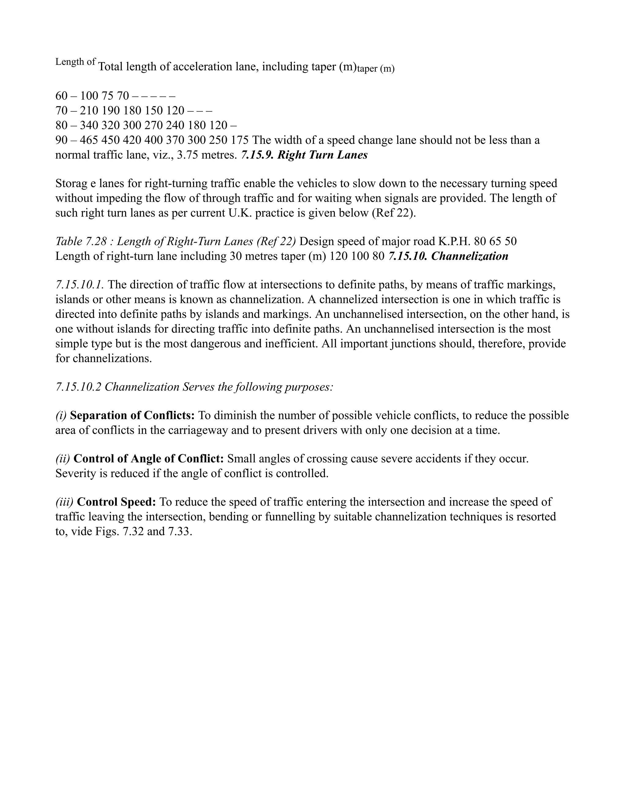 Length of
Total length of acceleration lane, including taper (m)taper (m)
60 – 100 75 70 – – – – –
70 – 210 190 180 150 120 – – –
80 – 340 320 300 270 240 180 120 –
90 – 465 450 420 400 370 300 250 175 The width of a speed change lane should not be less than a
normal traffic lane, viz., 3.75 metres. 7.15.9. Right Turn Lanes
Storag e lanes for right-turning traffic enable the vehicles to slow down to the necessary turning speed
without impeding the flow of through traffic and for waiting when signals are provided. The length of
such right turn lanes as per current U.K. practice is given below (Ref 22).
Table 7.28 : Length of Right-Turn Lanes (Ref 22) Design speed of major road K.P.H. 80 65 50
Length of right-turn lane including 30 metres taper (m) 120 100 80 7.15.10. Channelization
7.15.10.1. The direction of traffic flow at intersections to definite paths, by means of traffic markings,
islands or other means is known as channelization. A channelized intersection is one in which traffic is
directed into definite paths by islands and markings. An unchannelised intersection, on the other hand, is
one without islands for directing traffic into definite paths. An unchannelised intersection is the most
simple type but is the most dangerous and inefficient. All important junctions should, therefore, provide
for channelizations.
7.15.10.2 Channelization Serves the following purposes:
(i) Separation of Conflicts: To diminish the number of possible vehicle conflicts, to reduce the possible
area of conflicts in the carriageway and to present drivers with only one decision at a time.
(ii) Control of Angle of Conflict: Small angles of crossing cause severe accidents if they occur.
Severity is reduced if the angle of conflict is controlled.
(iii) Control Speed: To reduce the speed of traffic entering the intersection and increase the speed of
traffic leaving the intersection, bending or funnelling by suitable channelization techniques is resorted
to, vide Figs. 7.32 and 7.33.
 
