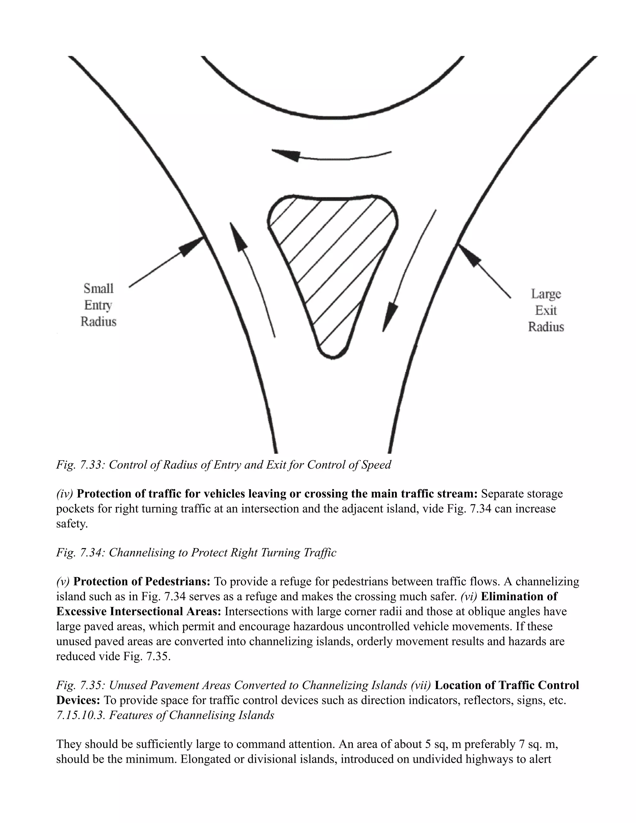 Fig. 7.33: Control of Radius of Entry and Exit for Control of Speed
(iv) Protection of traffic for vehicles leaving or crossing the main traffic stream: Separate storage
pockets for right turning traffic at an intersection and the adjacent island, vide Fig. 7.34 can increase
safety.
Fig. 7.34: Channelising to Protect Right Turning Traffic
(v) Protection of Pedestrians: To provide a refuge for pedestrians between traffic flows. A channelizing
island such as in Fig. 7.34 serves as a refuge and makes the crossing much safer. (vi) Elimination of
Excessive Intersectional Areas: Intersections with large corner radii and those at oblique angles have
large paved areas, which permit and encourage hazardous uncontrolled vehicle movements. If these
unused paved areas are converted into channelizing islands, orderly movement results and hazards are
reduced vide Fig. 7.35.
Fig. 7.35: Unused Pavement Areas Converted to Channelizing Islands (vii) Location of Traffic Control
Devices: To provide space for traffic control devices such as direction indicators, reflectors, signs, etc.
7.15.10.3. Features of Channelising Islands
They should be sufficiently large to command attention. An area of about 5 sq, m preferably 7 sq. m,
should be the minimum. Elongated or divisional islands, introduced on undivided highways to alert
 