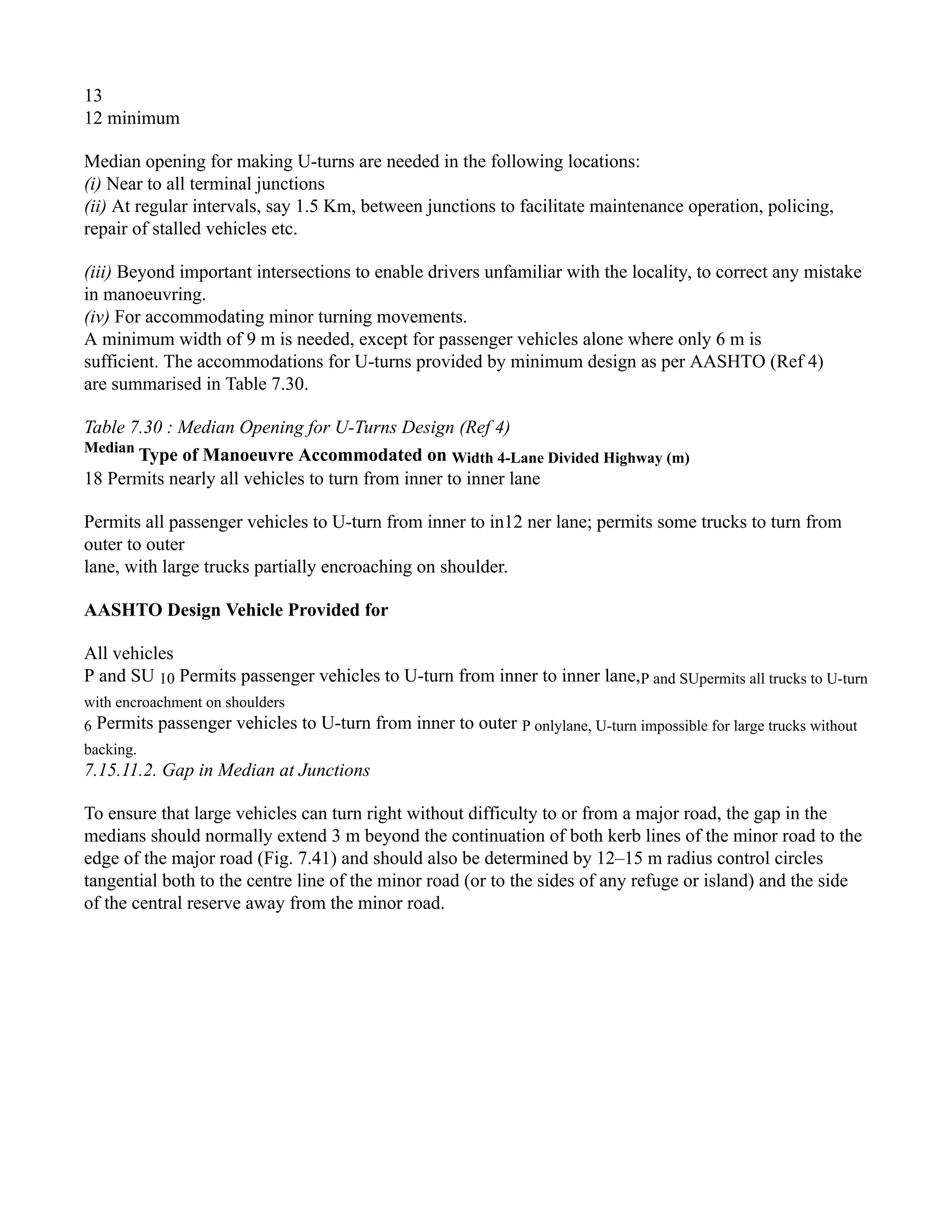 13
12 minimum
Median opening for making U-turns are needed in the following locations:
(i) Near to all terminal junctions
(ii) At regular intervals, say 1.5 Km, between junctions to facilitate maintenance operation, policing,
repair of stalled vehicles etc.
(iii) Beyond important intersections to enable drivers unfamiliar with the locality, to correct any mistake
in manoeuvring.
(iv) For accommodating minor turning movements.
A minimum width of 9 m is needed, except for passenger vehicles alone where only 6 m is
sufficient. The accommodations for U-turns provided by minimum design as per AASHTO (Ref 4)
are summarised in Table 7.30.
Table 7.30 : Median Opening for U-Turns Design (Ref 4)
Median
Type of Manoeuvre Accommodated on Width 4-Lane Divided Highway (m)
18 Permits nearly all vehicles to turn from inner to inner lane
Permits all passenger vehicles to U-turn from inner to in12 ner lane; permits some trucks to turn from
outer to outer
lane, with large trucks partially encroaching on shoulder.
AASHTO Design Vehicle Provided for
All vehicles
P and SU 10 Permits passenger vehicles to U-turn from inner to inner lane,P and SUpermits all trucks to U-turn
with encroachment on shoulders
6 Permits passenger vehicles to U-turn from inner to outer P onlylane, U-turn impossible for large trucks without
backing.
7.15.11.2. Gap in Median at Junctions
To ensure that large vehicles can turn right without difficulty to or from a major road, the gap in the
medians should normally extend 3 m beyond the continuation of both kerb lines of the minor road to the
edge of the major road (Fig. 7.41) and should also be determined by 12–15 m radius control circles
tangential both to the centre line of the minor road (or to the sides of any refuge or island) and the side
of the central reserve away from the minor road.
 