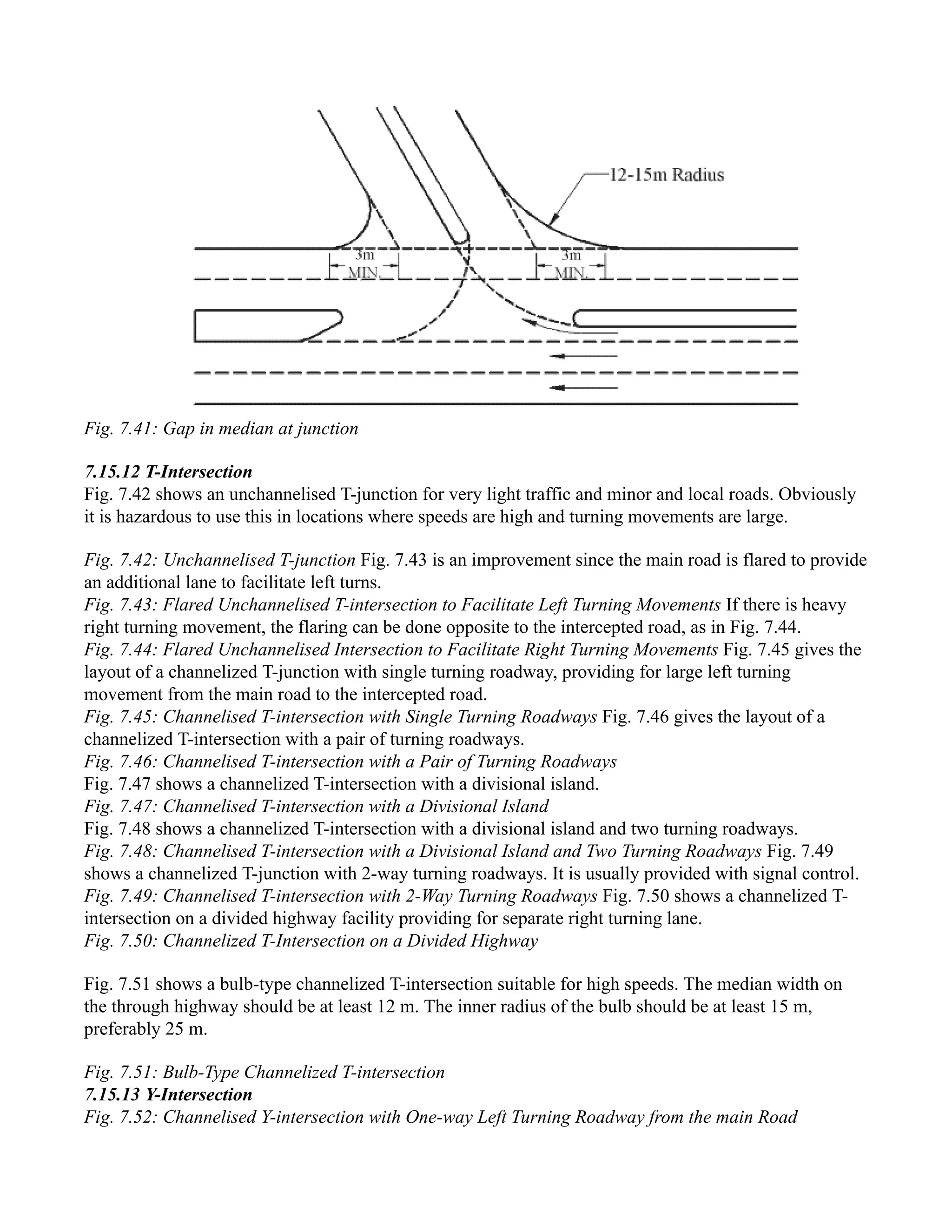 Fig. 7.41: Gap in median at junction
7.15.12 T-Intersection
Fig. 7.42 shows an unchannelised T-junction for very light traffic and minor and local roads. Obviously
it is hazardous to use this in locations where speeds are high and turning movements are large.
Fig. 7.42: Unchannelised T-junction Fig. 7.43 is an improvement since the main road is flared to provide
an additional lane to facilitate left turns.
Fig. 7.43: Flared Unchannelised T-intersection to Facilitate Left Turning Movements If there is heavy
right turning movement, the flaring can be done opposite to the intercepted road, as in Fig. 7.44.
Fig. 7.44: Flared Unchannelised Intersection to Facilitate Right Turning Movements Fig. 7.45 gives the
layout of a channelized T-junction with single turning roadway, providing for large left turning
movement from the main road to the intercepted road.
Fig. 7.45: Channelised T-intersection with Single Turning Roadways Fig. 7.46 gives the layout of a
channelized T-intersection with a pair of turning roadways.
Fig. 7.46: Channelised T-intersection with a Pair of Turning Roadways
Fig. 7.47 shows a channelized T-intersection with a divisional island.
Fig. 7.47: Channelised T-intersection with a Divisional Island
Fig. 7.48 shows a channelized T-intersection with a divisional island and two turning roadways.
Fig. 7.48: Channelised T-intersection with a Divisional Island and Two Turning Roadways Fig. 7.49
shows a channelized T-junction with 2-way turning roadways. It is usually provided with signal control.
Fig. 7.49: Channelised T-intersection with 2-Way Turning Roadways Fig. 7.50 shows a channelized T-
intersection on a divided highway facility providing for separate right turning lane.
Fig. 7.50: Channelized T-Intersection on a Divided Highway
Fig. 7.51 shows a bulb-type channelized T-intersection suitable for high speeds. The median width on
the through highway should be at least 12 m. The inner radius of the bulb should be at least 15 m,
preferably 25 m.
Fig. 7.51: Bulb-Type Channelized T-intersection
7.15.13 Y-Intersection
Fig. 7.52: Channelised Y-intersection with One-way Left Turning Roadway from the main Road
 