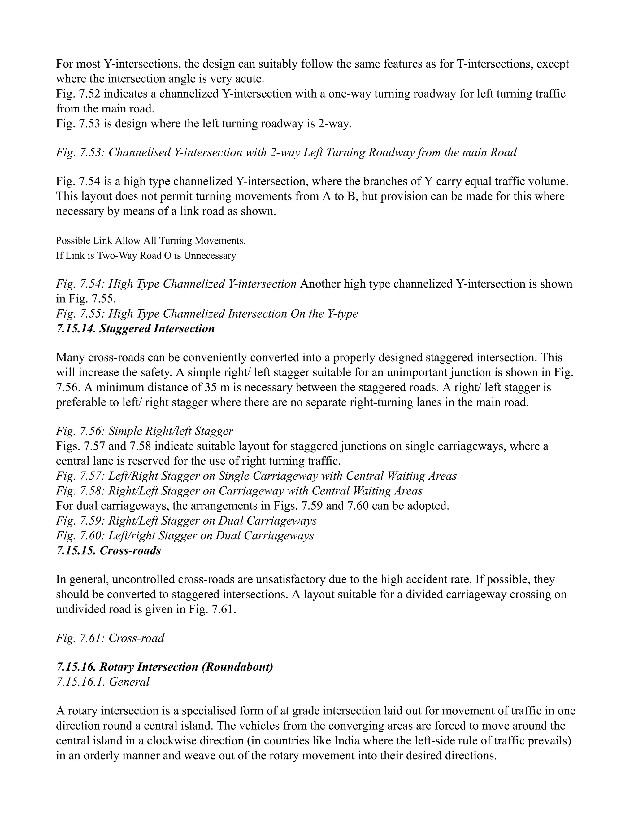 For most Y-intersections, the design can suitably follow the same features as for T-intersections, except
where the intersection angle is very acute.
Fig. 7.52 indicates a channelized Y-intersection with a one-way turning roadway for left turning traffic
from the main road.
Fig. 7.53 is design where the left turning roadway is 2-way.
Fig. 7.53: Channelised Y-intersection with 2-way Left Turning Roadway from the main Road
Fig. 7.54 is a high type channelized Y-intersection, where the branches of Y carry equal traffic volume.
This layout does not permit turning movements from A to B, but provision can be made for this where
necessary by means of a link road as shown.
Possible Link Allow All Turning Movements.
If Link is Two-Way Road O is Unnecessary
Fig. 7.54: High Type Channelized Y-intersection Another high type channelized Y-intersection is shown
in Fig. 7.55.
Fig. 7.55: High Type Channelized Intersection On the Y-type
7.15.14. Staggered Intersection
Many cross-roads can be conveniently converted into a properly designed staggered intersection. This
will increase the safety. A simple right/ left stagger suitable for an unimportant junction is shown in Fig.
7.56. A minimum distance of 35 m is necessary between the staggered roads. A right/ left stagger is
preferable to left/ right stagger where there are no separate right-turning lanes in the main road.
Fig. 7.56: Simple Right/left Stagger
Figs. 7.57 and 7.58 indicate suitable layout for staggered junctions on single carriageways, where a
central lane is reserved for the use of right turning traffic.
Fig. 7.57: Left/Right Stagger on Single Carriageway with Central Waiting Areas
Fig. 7.58: Right/Left Stagger on Carriageway with Central Waiting Areas
For dual carriageways, the arrangements in Figs. 7.59 and 7.60 can be adopted.
Fig. 7.59: Right/Left Stagger on Dual Carriageways
Fig. 7.60: Left/right Stagger on Dual Carriageways
7.15.15. Cross-roads
In general, uncontrolled cross-roads are unsatisfactory due to the high accident rate. If possible, they
should be converted to staggered intersections. A layout suitable for a divided carriageway crossing on
undivided road is given in Fig. 7.61.
Fig. 7.61: Cross-road
7.15.16. Rotary Intersection (Roundabout)
7.15.16.1. General
A rotary intersection is a specialised form of at grade intersection laid out for movement of traffic in one
direction round a central island. The vehicles from the converging areas are forced to move around the
central island in a clockwise direction (in countries like India where the left-side rule of traffic prevails)
in an orderly manner and weave out of the rotary movement into their desired directions.
 