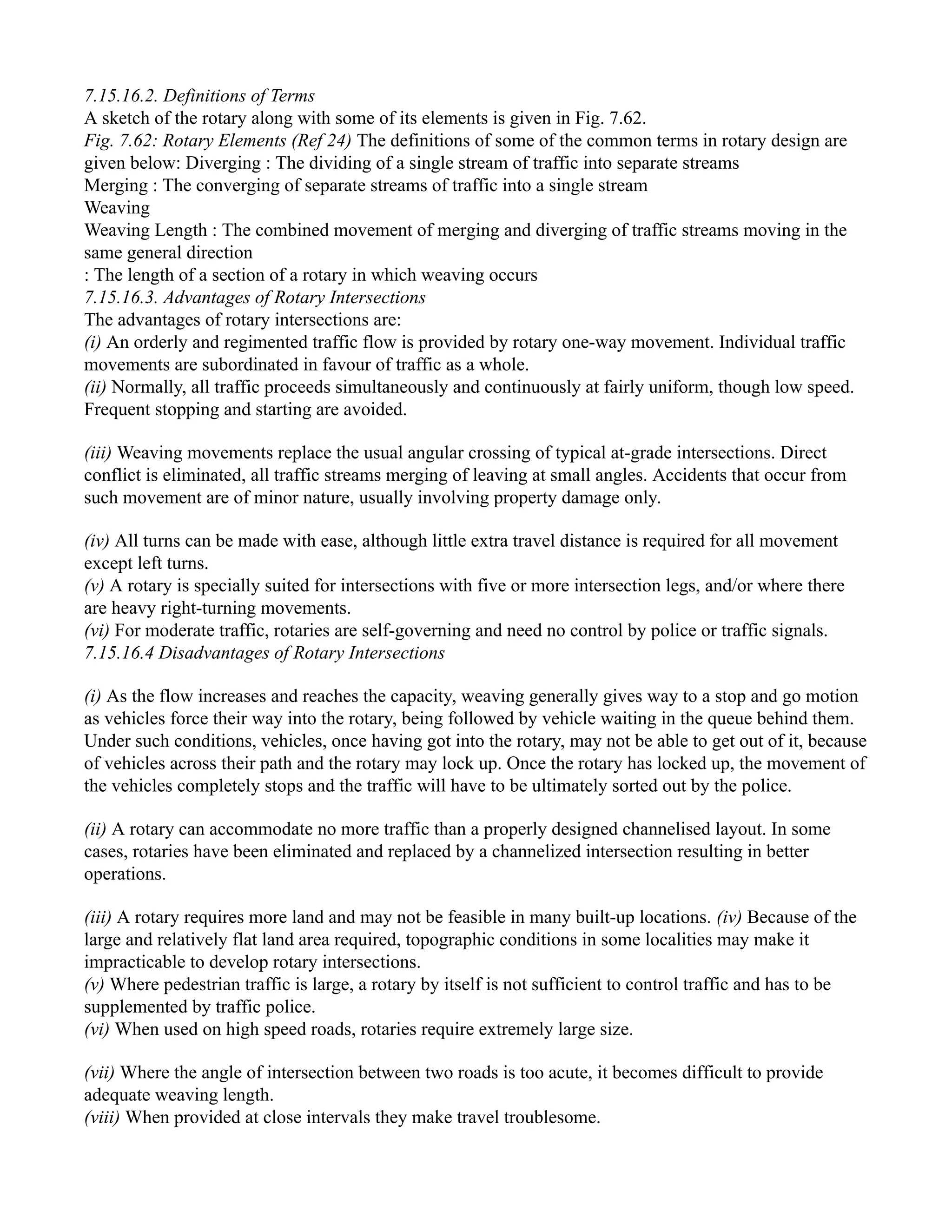 7.15.16.2. Definitions of Terms
A sketch of the rotary along with some of its elements is given in Fig. 7.62.
Fig. 7.62: Rotary Elements (Ref 24) The definitions of some of the common terms in rotary design are
given below: Diverging : The dividing of a single stream of traffic into separate streams
Merging : The converging of separate streams of traffic into a single stream
Weaving
Weaving Length : The combined movement of merging and diverging of traffic streams moving in the
same general direction
: The length of a section of a rotary in which weaving occurs
7.15.16.3. Advantages of Rotary Intersections
The advantages of rotary intersections are:
(i) An orderly and regimented traffic flow is provided by rotary one-way movement. Individual traffic
movements are subordinated in favour of traffic as a whole.
(ii) Normally, all traffic proceeds simultaneously and continuously at fairly uniform, though low speed.
Frequent stopping and starting are avoided.
(iii) Weaving movements replace the usual angular crossing of typical at-grade intersections. Direct
conflict is eliminated, all traffic streams merging of leaving at small angles. Accidents that occur from
such movement are of minor nature, usually involving property damage only.
(iv) All turns can be made with ease, although little extra travel distance is required for all movement
except left turns.
(v) A rotary is specially suited for intersections with five or more intersection legs, and/or where there
are heavy right-turning movements.
(vi) For moderate traffic, rotaries are self-governing and need no control by police or traffic signals.
7.15.16.4 Disadvantages of Rotary Intersections
(i) As the flow increases and reaches the capacity, weaving generally gives way to a stop and go motion
as vehicles force their way into the rotary, being followed by vehicle waiting in the queue behind them.
Under such conditions, vehicles, once having got into the rotary, may not be able to get out of it, because
of vehicles across their path and the rotary may lock up. Once the rotary has locked up, the movement of
the vehicles completely stops and the traffic will have to be ultimately sorted out by the police.
(ii) A rotary can accommodate no more traffic than a properly designed channelised layout. In some
cases, rotaries have been eliminated and replaced by a channelized intersection resulting in better
operations.
(iii) A rotary requires more land and may not be feasible in many built-up locations. (iv) Because of the
large and relatively flat land area required, topographic conditions in some localities may make it
impracticable to develop rotary intersections.
(v) Where pedestrian traffic is large, a rotary by itself is not sufficient to control traffic and has to be
supplemented by traffic police.
(vi) When used on high speed roads, rotaries require extremely large size.
(vii) Where the angle of intersection between two roads is too acute, it becomes difficult to provide
adequate weaving length.
(viii) When provided at close intervals they make travel troublesome.
 