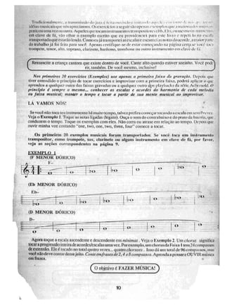 o
o
~pai
(F MENOR DO RlU(1)
F—
II)
. 1,0
(El) MENOR DÕRICO)
(I) MENOR DÓRICO)
o
Trallicinnalinf:rne, a wansTriís:sâil do jilL?, r 1 Liii im lo i iIi1 .11 ' r Ii. cru .1 • . 1... .1!, •11.
iden.LN: muNiurisqm nósapreciamos, exerci-Hos segnirsnoupenas exempli is (int. .1 main ii•
praticumllfigiVC7 ou outra, Aquelesque locam iii ,zinitnenco,[transpositores 1111,1111 ',ou mesmoii ii Helmut , .
crá clave de lã, vão olhar o exemplo escrito qlie eu providenciei para e !:ie I o, ro e repele lo ui ,
transportadaqueestaraolendo.Comocujá transportei asescalase escureci as notas ii0LCrdL. • i,
do trabalho já foi feita para você. Apenas certifique-se de estar conieçariLlo rui página certa c i ioc;i
trompere,. tenor, Itho. s.oprano, clarinete, barítono, trombone on nutro iinnrumeinio 'E11 21VL'
(Ressuscite a criança cantora que existe dentro de você. Cante atro quando estiver sozinho, Ninc.
rir, também. De. você- trw:2snio, inclusive! _ .....
Nos primeiros 20 exorcidos (Exemplos) uso apenas a primeira faixa da grannii.o. Depois iiti,,,
tiver entendido o princípio de tocar exercícios e improvisar com a primeira faixa, poderá epliczir ,o iliir
aprendeu a qualquer outra das faixas gravadas ou a qualquer outro ',A ipis playbacks dierie Ache 1 sold: O
pdatipiu é sempre o mesmo.., conhecer as eYcales e acordes da harmonia de cada melodia
ou faixa musical; manter o tempo e focar a partir de sua mente musicai ao improviNar,
LÁ VAMOS NÓS!
Se voce no toca seu inflrumc,flo há muito tempo, ittivet pre fira começar tocando it escala cm serniir'reve..r.
Veja o Exemplo 1. Toque as iiu Ls ligadas (kgato). Ouça o som do contrabaixo e do prato da bail.ria, que
condumn o tempo. Toque os exetnplos com eles. Não corra ou atrase em rclação [to tempo. Depois que
ouvir minha voz contando "one, two, ene, two, three, four" comece a tocar,
Os primeiros 20 exemplos musicais foram transportados. Se você toca um fitsirumenks
transpositor, C01110 trompete„ snx, clarinete ou algum instrumento em clave de fá, por Calor,
veja as seções correspondentes na página 9.
Agora roque a escala ascendente e descendente em nlinítidaS Veja o Exemplo 2. Um choms significa
tocara prog,t'essão inteiratle acordes/escalas uma vez. Por exemplo, um chorrisda Fa ixti 1 tern 24 i nmos
de extensão. Ele é tocado no total guia tro vezes._ quatro choruses lsso dá um total de 96 compu05Z, tii
você n lb deve contar desse jeito, Conte emf rases. de 2,4 c S compci,ss,os. Aprenda a pensar e OUVIR Iiti.1SLCLL
em frases.
C.
C.W.jetivo é FAZER MÚSICA)
10
 