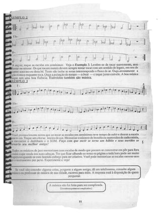 1
.0 2
[, r
ibJ
.f7
4ri
r.;
TT
sepir, Loque as escalas em SPotiárimaS. Veja o Exemplo 3. Lembre-se de tocar suavemente, sem
jantar ou atrasar. Os que locam metais devem sempre tentar tocar com um sentido de legam, em vez de
orem staccato OU detaché. Teme não isolai as notas interrompendo o fluxo de ar. Ouça atentamente ri
cçãorinnica enquanto toca. Ouça a puis-açao do tempo -- o beat — e toque junto corri ele. A boa música
mpre [ern uma boi fluhcia. Exercícios também são música.
xtiq,o 3
I."
. —
4-0!
i
.• , .
i •
. ° 4. [..o.,_
i I I
c; I ii[ -,rir E i ' 41 i
40 il' al I •
Você provavelmente notou que ao tocar as escalas em seminimas leve tempo de subir e descer a escala
1,1U.S vi.i.es. Toque um chorus inteiro de cor. MeinotiLe o ri LIII1Cfe dc In móis ou sustenidos &cada escal It3
%It memorize o dedilhado e o SOM. Faça com que ouvir Ne ['orne uru heibilo e seus ouvidos se
OrtiarNi Seu melhor um
. igo!
Ts..)do:.; os músicos dejazz memorizam suas escalas de modo que possam se concentrar em pôr para fora
.1 1111554 . a çlgielk.Pfldià, em suas cabeças. Ter que ficar olhando as notas na página a toda hora pode ser muito
ispersivo quando. se está fazendo esforço para ser criativo. Você pode memori Ziff as escutas IlleSI AO SCE11
r o instrumento por perto. Experimente e veja!
• -
Sc voa não entender alguma coisa, pergunte a algum amigo, dê um telefonema, consulte algum
nUsicLi ou professor de música de sua cidade, escreva para mim. A resposta está à disposição dc quem
perguntar.
•■■■ =.0.1
Cik milsica no foi feita para ser complicada,
(o, imbuam mem1CT nampliwi-luli,)
_
11
 