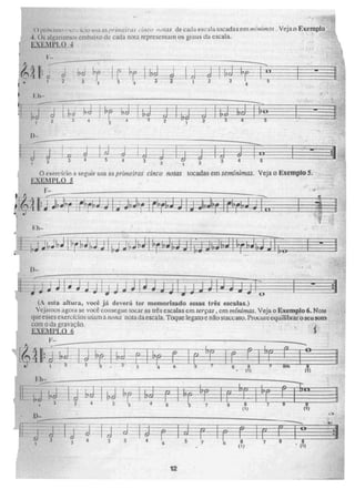 . b
2 á
j
2 3
rs; ibc3i
O exerc.friel A seguir lisa as primeiras cinco notas tocadas em sernínirnas. Veja o Exemplo 5,
EXEN1P1.0 5
or-41; 411-1-4:1;j1L" .
(A esta altura, você já deverá ter memorizado essas tr.& escalas.)
Vejai nos agora se você conscgue tocar as três escalas em terças , cm mínimas. Veja o Exemplo 6. Note
que esses exercícios ug,am anona nota da escala. Toque legava e não moo ato. ?amue uquilibrar esta som
com o da gravação.
EXEMPLO 6
F-
(?"5 .11.- - - (?)
. 1)-
(1) 7
•
(1 1
e
12
4.3
111,110 ,,,a as prinicira,, ,•ift(. c, notas de cada escala tocadas em mítiirtuu . Veja o Exemplo
4. 0,; alearismosrembaixo de cada nota representam os vaus cta escala.
VN1 PILO 4.
 