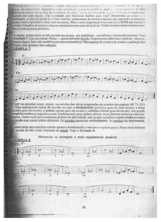 ji
ate.
13
Voce j[idvi; -- .;.• srritinkl , r , intade rnm eseills [In 1.3 •. I 1,1 ,-.0-11.5 .3
C cot. Ao rywilitil 1/.¡11 ;112,11t11118 CrtÁtarll ik• ;,...cHar no dedil h uri rvut • wvt„$,
(Man"! de 1,21::r CU? ,,enttos de armadura d e .i.io i5, em
'extstern em cada escala, Use o mdtodo que funcionar melhor para você! Inferiorize ers noids
dedilhados e isso irá ajudá-lo a fazer música, exatamente da mesma maneira que aprender as palavni ,;
Ajudou você a aprender a falar com os outros. Mas o mais importante é memolizar o SOM das eseabis e
acordes. Vinw/i.ie ar noms e o seu soer: imediatamente antes de. tocd - las . Todos os bons músicos I aleillisso.
Eles ouvem as noras primeiro.
A seguir, vamos tocar as Ires escalas em terças. em se mínimas , ascendente e descendentemente. Veja
Exemplo 7. Use sua mente. Pense—pense por antecipaçâ'o. Experimente diferentes padrões rítmicos
vente alguns. Isso vale também para outros exercícios. Não esqueça de contar e de manter o pulsação dos
pos, sem apressar nem adiantar,
NUM° 7
k .
die
ti it :
r) . - 00P•I '
ocê vai perceber notas pretas nas escalas das várias progressões de acordes das páginas 68, 73, 83 e
Elas representam notas do acorde, ou seja, a fundamental (primeiro gtau de urna escala), a terça
iro grau da escala), a quinta (quinto grau da escala) e a sétima (sétimo grau da escala). Um acorde
completo contém as seguintes notas: fundamental, terça, quinta, sétima, nona, décima-primeira e décima-
terceira. Como você provavelmente jii deve ter adivinhado, este acorde completo contém todas as 110ÉGS
escala mas numa ordem diferente. Os acordes aparecem verticalmente. As escalas são horizontais.
amos tocar um exercício usando apenas a fundamental, o terceiroe o quinto graus. Essas notas formam
acorde de três notas chamado de tríade. Veja o Exemplo 8.
_
a¥1 'EMPLO
Metuot ite os exemplos o mais rapidamente possível.
-
 