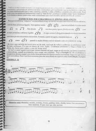 4 1
,.•.!çíkksji:LL:i;is JIM , 1:
Cern tri..rdc , , cru acordes tk h:diluía e de nona, A zi.s ta altura, pri)vavelniente
vez mais taniiiheriiiido com o som, o feeling, a forma, o calor, o brilho c a aspe re..r:k cad.' .
pixic estar encarando as fundar emais cotim a "base do lar" : as terças c quintas conto "nota.!.:
e as sétimas e nonas corno nolas niais estintulanics que você encontra a prIIM iirv,; rins (II: 5:C111:111;1,
N:ERCICIOU2L,:
_ÇDUaZM.Sj=N_QakSlãran
Para que as colcheias "suigueni' T wansmitam swing, deVenl Net- tocadas colga, na cervina etc colche i 8,
's • 3
com as duas penachos ligadas. Isso aparece assim „7; • oras na realidade é escrito assim
f;ou . Não divida :ND em duas partes iguais; divida cal três ,r7;
as dua!:= primeiras colcheias ligadas •
J-
7; , A regra acima 1,5 obeigatiJela quando se (Jeseja transmitir.
-.
unta sensação de relaxamento ao ouvinte. POrlall to, a parti r de agora, interprete iodas as
.:3 corno igniri; quando a seção ritimica estiver tocando com um sem ido de swing.
Ao tocar uma melodia de bossa !lova ou de rock, você ter do voltar a endireitar as euicheiiis e toca-
ias mais uniformes. É o que- se chamadc even eigiu,v (-colcheias uni roi ii Ouça a Faka 3 e ;I
última das faixas para captai o som de bossa neva.
Se vince'. se sente seguro com o que viemos tazencio até aqui, toque as três escalas, na íon ta ascendente
C descendente, Usando as prinwiras cinca nwas em colcheias Veja o Exemplo 12. 05 saxaromstas, ç
tromoctistas devem manter seus Élei .los bem próximos às chaves e tocar saaVetriente. laça coin que. isso se
tome sulÉotnátieo_ Este é UM bom momento para dar uma olhada no capítulo sobre Arliculaçãu, na página
47.
XEMPLQ 12
repitii os 4 compugm snisrinran
4
I":~eern
a
-
j • 0-# it I
Mertgrize tudril Melodias, eSCRia, acordes, ritmos, padrões, licks, clichés, letras. USO sua mente e
seus inStinios. É para isso que, eICS servem,
4
•
15
 