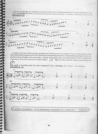 ti
4
PL
HJJ
•I
.r
,1.
Eh-
•
r
fj
11~111.1.1.
AÊer.11 VOUS.
: eSril eni condiçOes de locar a escala 'piteira da funda/1 ,1er, leal ate: ;1 !Unia' 1113F 1rrh)e.r.d...1: ria
VC.i.1 XV11 1}1() II Per'se rra nona como rosse 21 I11ti1i 1101:1 que i i iidi , Na; (111e urna eleirm
EXE
11 •
14 "I"7
,J;) •170
+t4j .sbal[7.»,p
; 1"
- • É,r
A seguir você tem vários mi/TOS exerefei05 que trri1i7.ara Horas do acorde, Os que tocam morais po ,lern
encolgrarde início urn pOucorie./fificuldade ern conses [rir ligar as n(, 1 iram ssan ic pra ticar os exe
primeiro bem devagar, ri-ent J..* gravação, e depois toem imito com a gravação quandovoci -j. se sentir mais
confortável. Esurevi o exercícit.) 1isalK10 a figura orj , Mas voci.;.,dc tocá-la corno se CsliN'esSe escrito
Não corte a terceira nota de cada coligi:uso! Veja o Exemplo 14. 7-úide, cnicoicheicis.
F.XEMPI,X) J4
I. 1
paciemcia faz milagres. —Ferver infinitamente unia pedra torna-atuciios {Eira." Kit
41■11■1•11.11.■11■ffir
16
4
 