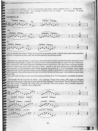 raCne::a tt 111tiaeir_S, "Fine] ',[111111(amente unia pedra torna-a menos dura." — Kx_Inkomba.
um.; emprega também notas da tríade em colcheias. O scoop
("os;:ilação1 é itsdicado pelo r;inat
EXEMPLO 15
F-
4
'
-'•••••■1
lnwnte também exercícios. Toque um exercício na primeira escala, e depois passe para outro exercício ,
diferente na segunda escala c para um terceiro exercício na terceira escala.
Não hesite em variar os ritmos. A esta altura, prnvavelmente vocé já está familiarizado o bastante com a
seção rítmica da gravação. a pontn de começar a ouvir subconscientemente as seçOes de oito compassos.
Nça wsi permitir a você tomar algumas liberdades com os extraídos e lhe dará maior confiança quando
começar a improvisar, pois estará mais apto a 014 vir quando é que deve passar para a próxima escala.
Provavelmente voce já começou a ouvir frases musicais em grupos de 2, 4 e 8 compassos. Isso é muito
importante pois a maior parte da música de jazz (Música Artistica Ocidental) é construída em frases de 2,
4 e 8 compassos. Esse conhecimento lhe dará um sentido interior de forma que você poderá usar pelo resto
de sua vida.
Ouça gravações de jazz e note corno eles tocam em frases de 2, 4 e 8 compassos, incluindo as pausas!
O rxemplu 16 usa o acorde de sétima em colcheias. Toque com swing. Não toque as colcheias
uniformes, todas iguais, Ouça alguma gravação de Duke Ellington, Count Basic, Woody Herman, ou Thad
Joite:c , Md Lewis. O sentido do swing deve ser relaxado, mas sem atrasar. Ouça também pequenas
forinnções de jazz — cornhns, Veja a página 58.
J•:U.01'1.0 16
I:-
) I , •
a
L1,
. .
irolo■io"
1 3 5 7 5 1 2 5 7
l'h-
, háln• ilw
~isIOINO~.
a
---
D----
4
1
• aiI
•
11_5
17
2.11. ~em
 