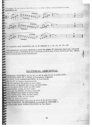 i?.volitplin 20 0h c(..5n1 Lis nnt2s, (ta
).;XE41.11.3-1 20
acorr:, /Jona e dcwe vont a5 notas da esca1a.
A11
4
;11
Os Êxercícios mais iniporianIÈS são OS de mimem 3, 7, 11, 12, 13, 19 e 20.
Você eneuntruirá exercícios adicionais a partir da página 6.5. Selecione alguns que voCê goste
transporte-os para a tonalidade de seu ilISLI-13111Clit0 SC for o caso. O livro Panerra far Jazz oferece
Í'oierite material para estudo complementar.
E RIA L ADICIONAL
USERSOLD VOLUMES 24, 21, 54, 3 e 42 da série PLAY-A-LONG SETS
UTOlílOGRAPITY OF A YOGI, de Parmahansa Yogananda
REATIVE JAZZ 1N1PROVISATION, de Scon. Reeves
PLAY, de Steplien Naelimanovitch
t I" TO LISTEN TO JAZI, de Jerry Coker
lOW To PLAY 1111,11013 (uês livros), de David 'Etaker
loW TO PRACTICE JAZZ, de Jerry ectIcer
MPROVISING JAZZ, de Jerry Coker
- AZZ EAR TRAINING, U Jarney Acbersold
AZZ IMPROVISATION, de David Baker
VI, LANGUAGE, THE, de Dan Haerie
. ,-N.ZZ SOUND, THE, de Dar' Ilacrie
11:SIC, de Suil Inayat laan
1
ATII1{NS FOR JAZZ (para clave dc so! ou de ft1), de Jerry Coker
ITÁNO VOICINGS TRANSCRIBED da gravaçao do VOLUME
s'CALEs FOR jAZZ 1N1PROVISATION, de Dan Mede
19
 
