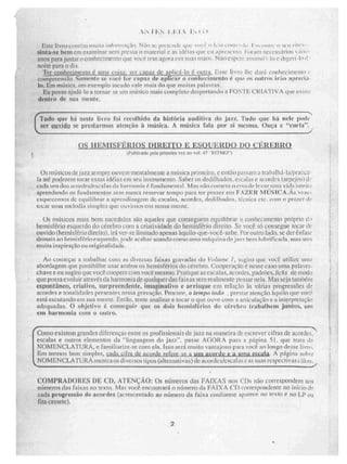 Utile 11~ Ll!Wt'llk iiiiijla 1111.1!qTWIÇãçi. 1;;IX, prrie.r1tIC tple v4.11jj." 1 , CC1111.1 A51 1RIV1,11)11V (") NCL1
Siri' a-se bem em enaminar sem prc.ssa O material e as idéias que ÇU iplescrnis rturant necesdiios ■•• 1
anos para jUnlar o CO1Iftecinte Mo que você tem agora elo sut5 ru11. Nao espere as mil I I ri e digeri .10 II
noite para o dia.
Ter çonheelmenio lanai wisa-, ser capu de avlic41-10 é outra Esse livro lhe dará conhecimento
compréerio. Somente se você for en paz de aplicar o reudirei mento é que os mil ros irão aprecia -
lu. Em miSsica, um exemplo tocado vaie. mais do que muitas palavras,
Eu posso ajudá 10 9. tornar se um músico mais completo despertando a FONTE CRIATIVA que e xisie
dentro de sua mente.
Tudo que lii nesfe rir foi recolhido da história auditiva do jasu. Tudo que ha nele pude
ser OUVI(10 se pregarmos ideação à música. A música rala por si MCS1111.2. Ouça e "curtiu". ,
OS HEMISFÉRIOS DIREITO E ESQUERDO DO CÉREBRO
(Nuca& pdt .rnimeira vez no v MI 47 "RITMO-)
Os músicos de jazz sempre ouvem mentalmente a música primeiro, e então passam a trali;Illia-lalpratir ti -
ta até poderem tocar essas idéias em seu instrumento. Saber os dedilhados. escalas e acordes tarpejos'l d','
cada urn áos.ricoreicsiescalas tia hm -mi-mia é fundarninual Mas ran cometa o erro d levar umn inteir.i
aprendendo os fundamentos sem nunca reservar tempo para ter prazer ern FAZER MÜSICA,Ãs
esquecemos de equilibrar a aprendizagem de escalas, acordes., dedilhados, ii.":enieis etc, com o prazer de
tocar unia uiel.udiii riimple:!i que Sluvimos uru nossa riieritc.
OS Mt.iSieos mais bem sucedidos são aqueles que conseguem equilibrar p conhecimento prâprio dti
hemisfério esquerdo do cérebro com a criatividade do hemisfério direito. Se você- só consegue tocar de
ouvido (hemisfério direito). irá ver-se iimitado apenas àq ui lo-(lue vocè- sabe Por os~jad.O. SC der ênfase
tifsmais no lw.niisí.rin e squertio, linde. acabar soando corno lirillA rniiqui na de. _ia-ri bem lubrificada, mas sem
muita inspiração ou originalidade.
Ao começar a trabalhar COM as diveiNas faixas i,r,t-uvirilas du Vidurric 1, sugiro que vos:.'ê utilize urna
abordagem que possibilite usar ambos os hemisférios do cérebro. Cooperação é nesse caso urna palavra-
chave e eu sugiro que você coopere com você mesmo. Pratique as CS.eataS, acordes, liadrOes,licks de =ao
que possa evoluir através da harmonia de qualquer das faixas sem realmente, pensar nela. Mas seta também
espontâneo, crialivo, surpreendente, imaginativo e arrisque em reiação às várias progresstties de
acordes e tonalidades presentes nrssa gravnão. Procure, o tempo tkirlo , prestar atenção àquilo que você
está escutando em sua mente, Então, tente analisar e tocar o que ouve com a articulação e a interpretação
adequadas. O objetivo é conseguir que os dois hemisférios do cérebro trabalhem juntos, um
ern harmonia com o outro.
....,,
Co existem grandes diferenças ciitre os profissionais de jazi na maneira de escrever cifras de acordes, "
m
escalas e outros elementos da "linguagem do jazz", passe AGORA para a página 51, que iram de
NOMENCLATURA, e fsimiliarize-se com ela.isso será muito vantajoso para você ao longo desse livro.
Em termos bem simples, cada uirra de acorde refere sc a um inovou e p Lao escala. A página sobre
NOMENCLATURA mostra os diversos tipos (aiternativ.e) de acordes/escalas c as suas respectivas e ifiai5
COMPRADORES Ul CD, ATENÇÃO: Os números das FAIXAS nos CDs não correspondem aos
whineros Os faixas no texto. Mas você enr.ontrará o numero da FAIXA Cl) correspondente no inicio (1e
cada progressão de acordes (acrescentado ao número da faixa conforme arzirece no texlo e no LP ou
fita cassete).
2
 