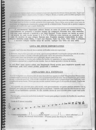 •,.,':-..1.1,.,!.,,1,i.1...I .,!),-;.-...... Iludo varlio,; começar a locar i- i ittgiimas (Lis demais faixas gravadas, SUgirotikte
,.i..,.-i.1:...3b..11 ,11,11x. ,..,1 . , iiciiois com a 3 e com a 4. peix)is dessas, se quiser, pode escolher qualquer uma]
I
I
Apliçpie vái-i‘is doã primeiros 20 exercícios a cada ornadas novas. faixas antes de começar a improvisar, ,
14,K.1 pode lir as 'usual:is e iiimixles primeiro Mil a gravação. Oia,.:a a faixa unia ou duas vetes antes de
h 1(.' ar junto, aconipan balaio v i suai m,ente a progressão de acordes/escalas. Procure não se perder e ouça as '
nialinças ,:iie. tom/escalas que, a seção rítmica faz.
[
F. evirertu monit.. impor tante riblibi`,21" (locar) as ftaint. ila (teor& RU tempos fortes,
•.,pecialmente no prm m
ieira e terceiro tempos do compasso! Fazendo is.so, suas melodias
• EM) soar mais [udu rais e tenderão a ser mais fluentes. Tenha sempre em mente as notas
do acorde de cada usi ala (grau., 1, 3, 5 e 7). Uhilite.as como âncoras ao construir seu
a
so Os mestres d0 jau sempre fizeram isso. 11 -Namine algunus transcrições de suins.
iibservr meiodias Quito Misty, I Can't Get Sfarted, Tune lip, Vour, Note como o primeiro
_
e terceiro tempos contêm notas do acorde. Aplique essa idèia em seus solos.
LIST4 un RENS IMPORTANTES
A seguir, você tem uma !isca de itens tt. serem VerifiCadOS antes de improvisar:
1 I 'ri rneírn, ouça 3.: a grlivada sem mear, apenas acompanhando visualmente a progressão de acordes. •
2. Repassea eSelitas e acordes utilizados praticando vitries dos primeiros 20 exercícios.
(Voc43 ptxle fazer isso primeiro servi a gravação, depois junto com ela).
1. Coincee a demtar r.s escalas pelo número cie bemóis ou sustenidos ou pelos dedilhados.
4. Comece a memorizar a segaficia das escalas, isso se chama aprender a forma da n-ulsica.
Se você fizer essas quatro coisas, SIM imaginação ficará pronta para inspirá-to quando você
improN isar, pois voei,. estará pronto, preparado e confiante.
AMPLIANDO SAIA EXTENSÃO
estvia para alán de uma oitava tão togo quanto possível! Nos primeiros 20excrcícios
ia l imEi e.i vie. 'a e"etc não de uma oitava. com a ocasional opa Tição da nona; mas ao improvisar, precisamos
ile.tog ia a extensiin povc!, a fim dP. dar variedade aos nossos solos e proporcionar mima ex SgÉiô mais
..-,Inyteta de nossa mente. Deixe que seu ouvido musical interno gute. a sua escolha de notas. Confie em
Au expandir sua extensão para cada escala, você provavelmente vai querer praticar primeiro sem
g rauça°, por causa dos novos dedilhados que ira encontrar. Trabalhe cada uma das três escalas em duas
oitavas, se sua habilidade o permitir. Se não, trabalhe dentro de uma extensão sobre a qual você tenha
. unirole
Por ese - fhp10, mi extensão toc ãve I da escala de P menor para qualquer membro da familia dos saxofones
:inia a sus m mii k_
das
Escala de I 1L1C110r eÃtendiela
(")
• o t a
I Ilart
• nulas ,acrescentadas riba% origirril I oitava adicional
'10TAI. DE NOTAS 'VOCÁVEIS -- 19 (notas premas %rio Notas do Acorde)
22
unsew..-
 