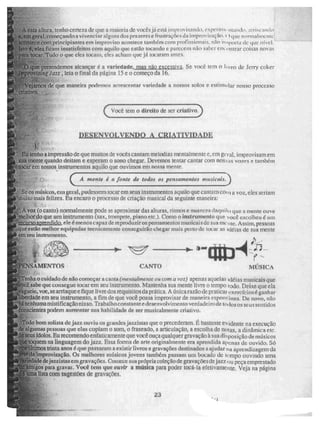 A esta altura, tenho certeza de que a maioria de voeis já está iniprovisando, experitiii- Mando, ;Irriscant.o
é
em geral, começando a vivenr i ar alguns dos prazeres e frustraçõe s da improviRni'10. I. ) que neeinitnien e:-
"aeorneee com principiantes em improviso acontece também com profissionais, não ii iiporia i te que iiívul.
isto, eles ficam insatisfeitos com aquilo que estão tocando c parecem não saber em (mirar coisas ruivas
para tocar. Tudo o que eles tocam, eles adiarti que já tocaram antes.
le 6 :que pretendemos alcançar é a variedade, masiião excessivk Se você tem o I i vro tle Jerry ceker
4! Tet t ri ro v i s i ri g Jazz , leia o final da página 15 e o começo da 16.
w- , ..r
''..
Veja.rrios de que maneira prxle.mos acrescentar variedade a nossos solos e estimular nosso processo
criativo.
Você tem o direito de ser criativo,
DESZIVOLVENDO A CRIATIVIDADE,
•k
Eu tenho a impressão de que muitos de vocês cantam melodias mentalmente e, em geral. improvisam em
sua mente quando deitam e esperam o sono chegar. Devemos tentar cantar com nossas vores C também
tocar em nossos instrumentos aquilo que ouvimos em nossa mente.
( )
A mente é a fonte de todos os pensamentos musicais.
Se os músicos, ene geral, pudessem tocar em seus instrumentos aquilo que cantam Caiu 1 a voz, eles seriam
li une mais felizes. Eu encaro o processo de criação musical da seguinte maneira:
=`..A voz (o canto) normalmente pode se aproximar das alturas, ritmos e nu:leres anu i i, l, que a mente ouve
lhor do que um instrumento (sax, trompete, piano etc.). Como o instrumento que você escolheu é uni
ttrawn apre nc I ido ele é menos capax de reproduzir os pensamentos musicais de sua me lite. Assim, pessoas
oique estão melhor equipadas tecnicamente conseguirão chegar mais peito de tocar as leias de sua mente
em seu instrumento.
e..,•,'
111 MO
-
ENSAMENTOS CANTO • MÚSICA
-
-"Tenlia o cuidado de não começar acatita (tnentairnenie ors com a voz) apenas aquelas idéias musicais que
•
a sabe que consegue tocar em seu instrumento. Mantenha sua mente livre o tempo todo, Deixe que ela
vagueie, voe, se arrisque e fique livre dos requisitos da prática. A única razão de praticai exercícios é ganhar
beldade em seu instrumento, a fim de que você possa improvisar de maneira espontânea. De novo, não
hã nenhuma mistificação nisso. Trabalho constante e desenvolvimento verdadeiro de tom toses seus sentidos
:C"onscientes podem aumentar sua habilidade de ser musicalmente criativo.
iTodo bom solista de jaze ouviu os gi andes jazzistas que o precederam. E bastante ev iden te na execução
de algumas pessoas que elas copiam o som, o fraseado, a articulação, a escolha de notas, a dinâmica ele.
de seus ídolos. Eu recomendo enfaticamente que você ouça qualquer gravação à sua diliosição de músicos
em toquem na linguagem do jau. Essa forma de arte originalmente era aprendida apenas de ouvido. Só
amos trinta anos é que passaram a existir livros e gravações destinados a ajudar ria apiendizagem da
'improvisaçã.o. Os melhores nuisicos jovens tatulÁrn passam um bocado de tempo ouvindo urna
e dejazziStã3 em gravações. Comece sua própria coleç ão de gravaçõesde jazz ou peça emprestado
gos para gravai. Você tem que ouvir a música para poder tOCá-la efetivamente. Veja na página
Uma lista com sugestões de gravações,
r.r,ro
21n.
23
•
 