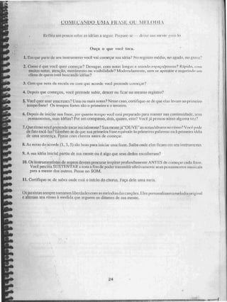 Llnif•.N1)9 ItiNjÁN
Reflita uni pouco sobre as idéias a seguir, Prepare-se. - - deixe sita utente rnia. lo
Ouça o que vocé toca.
/. que par te de seu instrumento voct vai começar sua idéia? No registro médio, no agudo, no grave?
2. Como é que voe& quer começar? Devagar, com notas longas c usando espaçeipausits? RApido, com
muitas notas. atenção, movimento ou visibilidade? Moderadamente. sem se ripmetkar e sugerindo um
clima de quern está buscando idéias?
3. Com que nota da escala ou com que acorde vocó pretende- Loineçai?
4. Depois que começou, voce pretende subir, descer ou ficar no mesmo registro?
5. Você quer usar anacruses? Urna ou mais notas? Nesse caso, certifique-se de que elas levam ao primeiro
tempo forte! Os tempos fortes são o primeiro e o terceiro.
6. Depois de iniciar sua frase, por quanto tempo voe e está preparado para manter sua continuidade, seus
pensamentos, suas idéias? Por um compasso, dois, quatro, oito? Voce ja pensou nisso ;ilgunin vet.?
7.Que ritmo voct' pretende tocar inicialmente? S u a Mente irOU VE" as notas!atturas no ritmo? Você pode
de fato tocá-las? Lembre-se de que sua primeira frase. equivale às primeiras palavras ou à primeira idéia
de urna sentença. Pense com claren antes de começar,
8. As notas do acorde (1, 3, 5)35:o boas para iniciai tuna frase. Saiba onde elas ficam em seu instrumento.
9. A sua idéia inicial partiu de sua mente ou é algo que seus dedos escolheram?
10.Os instnimentistas de sopros devem procurar inspirar profundamente ANTES de começar cada fraw..
Você precisa SUSTP.NTA R a nota a fim de poder transmitir efetivamente seus pensamentos inus: ,..ais
para a mente dos outros. Pense no SOM,
11. Certifique-se dc saber onde está o início do chorus. Faça dele uma mela.
Os jaz zistas sempre tomaram liberdades com RR melodi asdas canções. Eles personalizam a melodia uri ina
e alteram seu hum ?i medida que seguem os ditames de sua inclue.
24
ICE1.1..-1~EifamE• rillsseatrid
 