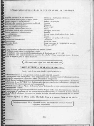 FUNDUILNIOS MUSICAIS PARA ,iSE.; 111 1,AUILMMAtuaritons_mt
Use toda a extensão de seu instrumento
Enfatize CeriaS notas de uma escala ou acorde
Ouça o seu sorti — você gosta cicie?
Use intervalos pequenos (passagens cromáticas)
Use intervalos grandes (saltos)
Seja PACIENTE consigo mesmo
Seja paciente com os demais músicos
Colcheias e semicolelicias criam tensão
Pausas, semibreves e mínimas criam
relaxamento
Passagens em acordes
Atpejos
Stneeato (a la Sonny Rollins)
Ouça os outros
Não toque deindiN
Segtiências
Dinãmica — forte, piaiiocdiniiniieus
intermediárias
Tensão--ResoliÉçrto
Acenu
Ligaduras
Notas longas
Shakes
Passagens em escalas
Trinados
Uso de pausas. O silêncio pode ser lindo_
Vibrato
Repetiçâo (de. qualquer ekincnco)
G1issarsdola
Vai ir. seus rimais
Pense em termos de CONSTRUIR uni solo
Use sua MENTE
1, Você. deve usa: variedade acima tle tudo, Mas uno CM excesso,
2. Tenha em mente manter o ouvinte interessado,
3. As melhores notas para acordes/escalas maiores e de dominante são 6. 7. 9 e 4#.
4. As melhores notas para acordes/escalas menores são 4, 6, 7 e 9_ Essas noras criam tensão e devem ser
usadas no processo geral de. tensão-resolução_
1( A' ao loque tudo o que voeé sabe em cada solo.
suirfincA REALmENTE "ouvur?
Ouvir é mais do que uma simples experiência auditiva.
1. Ouvir tiá connança ao tocar, platicar, ensinar, compor e, na vida em geral,
L. Ouvir proporciona maior prazer a você enquanto ouvinte. Você ouve num nível mais profundo de
3PredaÇãO e compreensio e este nível cresce conforme os anos passami
3.Ouvir lhe dará maior prestígio enquanto pnife SOrii n ot roen tist a. porque, sua performance irá refletir o
conhecimento de seu OUVÉDO. Você dirá e tocará coisas que refletem SOU conhecimento e isso pode ser
L,Jetrernatnente útil para os outros Cm Sua busca musical.
4.Ouvir dá independência. Ajuda a de% IrEriZI OS "mitos" do jazi e abre os canais criativos da pessoa_ Ouvir
rei nove barreiras e fardos.
5.Ouvir raz com que a pessoa se sinta à altura do todo do qual ela faz parte. Proporciona uma certa dose
le segurança e de confiança que nos permite abordar com segurança o trampolim de nossa "musica
interior". Ouvir elimina a insegurança e permite à mente funcionar adequadamente em seu estado
natural_
5. "Ouvir" significa em 'Mima artâlise liberdade! Ouça a si mesmo. Oura seu eu Interior.
(
Trabalhe seu ouvido. Ele já sabe ouvir másica mas não é capaz ainda de discernir
o que está acontecendo.
25
 