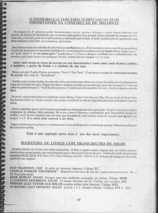 ~129NMeiliiiiia mr#0/~110
_PR INI1:1 ,5A0 N1.11S
MPOln ANTE 0 ME1A)DI
Os tenipo 1 e 3 purecesn pedir fundamentais, terças, quiums, s6timas e nonas Monas menores nos
acordes dctinia de don.-iiitaittc que i covcrti urna quarta justa acima). 1:'..stou falando de compassos 4/4,
Com isso, o MI MC pode ouvir plenamente a hamionia pretendida. E pode tain Mn prever para onde a sua
linha melNica está indo, seu contorno, sua forma.
Isso erilliliii12 11111i CO tiO killitide adivinhar ri 11 Lid içãodo na verdade. a coimi maim óbvia, poi alirini
assirn que pensamos e eantan tos me lodi sA 5; VeZeS chama aesus no de. Ni 4 a S. aly0 ( "farm: r "„icj "
"goal notes") ou de notas-guia ("guide4ones" ). Como a Écrça e a sétima das escalas/acordes são
as notas mais innfiontantes em qualquer escala, eoioeà-las nos (ci-npos 1 e 3 e vili aL
Saber urtde ficam as notas do acorde em seu instrumento é como saber nade ficam a emitilm_
o banheiro, a porta da frente e o telefone de sua casa.
Veia o solo de Charlie Parker na nuisica "Now's The Time". É unikilin exemplo de coloçaçâo de iiulas
da ;mude. Ele está no "Oninibook"
Analise ouiras transcrições de solos de vzIrtos jazzIstaS para observar cotia' eles ti tiliZarn essa imporçani,
regra na execução do .1577. Pegue um lápis e marque As notas do acorde que caem nos testilios 1 e 3 (mi cru
lodos os quatro tempos!), Você 'ficará surpreso. A música erudita também Cri issn Analise I!' guina coisa de
Baú,
De novo, veja as melodias de standards como Mist y, 1 Can't Get Staited,131uu 13u Stiit Ei.x3 y& Non!, Tune
Up, Siem rnertimc ctc..12s.sas canções ião sei iani standards se não se enquadrassem nos principios musicais
acima.
Tente o seguinte; grave voce inesrnocalitando um ChorusiLint0 com :1 nçârr Depois. rransere ,..1 vários
compassos do ellorus. Seja paciente Re o seu canto é fluente e comandado pelo heiniqr&io d;reito
crebro, você ficará surpreso em ver com que freqüência vocil. Moca notas do a(.701 de MC111 querer nos
tempos 1 e 3, E a coisa ribais natural a ser feita.
Unprovisadores principiantes uusturuarn soar como principiantes exatamente porque. talha:nina uí117,ação
dos conceitos acima.
Este é UM capítulo curto 11111S um dos mais impollantes.
D (
Existem dúzias de livros com solos transcritos. A lista a seguir conténi alguns que, na minha opinião,
trazem soloS excePeinnáS, que contribuíram para o desenvolvime. n g) do ism, Todos eles estão dii po níve5s
através do JAZZ AIDS. P.O. Roi( 1211,New Albany, In 47.51 -1244 U.S.A. As letras ele código de Jart.Aids
aparecem em negrito.
li,433 TRADITION, TUE 36 solos de baixistas famosos. Código TC.
CHARLIE PAR "OMNIBOOK" disponível em clave de sol, .rá, e. para instrumentos 1-11,1 e
R. Na pelo nome.
WANK MORLEY SOLOS. Destaca uma das melhores execuções do bebop. Código MOI!.
J,IJOHNSON TROMBONE SOLOS 15 temas favoritos de J.J. Código para pedidos JJS.
MODERN JAZZ TENOR SAX SOLOS GUIlléfil vários solos famosos, COdigo Mil
2s MODERN JAZZ TRUMPET SOLOS Livros 1 e 2. Grande coleçilo. Códigos Jun e LTT2
27
 