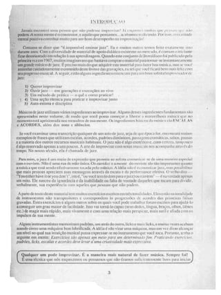 tJ)i, t1'
13111:M1S CUL:411a1 1:11 MIM liCSNOZI 4.41,117 11à1.1 IhtjILc irupisivisin J i eiiçr'ii tiiiiiI.IN tiiru f fe ti riCr
pOdern illenCe é O construtor, -e aquilo que pelISIIEIEN... ihelit5i1111115N n,1.117:1114.1.11. l'Or ISSO. 1171:1i.lfilltS1;.`
mental positiva contribui milito para um bom desempenho na imprt ivisnç;itl!
Costuma-se dizer que "é- impossível ensinar jazi". Ett inuitt.is outros temos feito e xinamenie 'isso
durante anos.. Com a diversidade de material de apoio dilitico existente no mete kl, é eirrriiIII i 11'
ficar desorientado em relação à sua aprendizagem. Quando este. conjunto de vro/di isco roi LI li cad..) pela
primeira veiem 1967, muitos imaginavani que ba.stava comprar omatcria paru tornar-sc irMarltallrk5111ellR:
um grande músico de jazi. É preciso mais do que adquirir este material para faier boa ii nuis vw
assituilareuidadosa.mente o Conteúdo deste livro e das gravaçíic s. eu sei que i I ;eu Cell/coto
seu progresso musical. A seguir, estão alguns ingredientes etiNC.11CitilS pata urn nom sol istainnprovisaitor Lk
jazz
) Querer improvisar
21 Ouvir jazz cru grava0os oneetiçãoes ao vivo
i Uni método de prática — ;lua e como praticari
4) uma seio° rítmica para praticar e improvisar junio
51 Auto-esnma e disciplina
Mtisicos de jazi utilizam vários inredientes ao improvisar. Alguns dess-es ingredientes filadaidentaiS
Upresentados ;leste.. volume. de modo qiie você. possa começar a liberar 11111Nilni 1111". 1NiN
rnorrie.ntoestã aprisionada nos 711C androR de glE1 mente. Os ingredientes btis:i,.•4.-ss ni•siel 1&I IS{ IIL 1 . AS
o ACORDES, aléln dos SOM a SillellCION.
Se você anilnur unia transcripo qualquer de uni sato de jaz, seja de sitie época ror, elk(VIIRMii 111LI i
exemplos de frases que utilizam escalas. acordes, padrões diátõnicos, passagens c roniiit icits. saltos. pausa.,
e a maioria dos outros recursos Inusicais habituais. O itilz não é algo esotérico e, com certeza, tampouco
é algo reservado apenas a uns poucos. A arte de improvisar com unias musicais nos accunpan h a alra Os do
tempo. No nosso século, ela é chamada de jazi.
Parti. mim, (5 iÉ11. él,111•• melo de cepiessão que permite ao riolista comuni at-• d.0 Urna if1itle.iff4 0,5r("Cia
COM o ouvin te. Não é uma rua de mão 'única. Os ouvitio,ii e a ftiell iee do {}UV inte são tão impo' tatues quanto
uniska que está sendu efetivamente tocada peio milsito, A idéáa não é erouorniiar jal.,„ 11 iiui ¡int
que mais pessoas apreciem suas mensagens ittraves da escuta e da performance e(CiiVik. O Wlhel di10 ---
"Youeither have it or youdon .C, isto C, "ou vocC tett; to dom para o jazi) ou Ilá0 retli" — é na verdade apenas
um mito. Ele nasceu da ignorância e da inabilidade ou falia de vontade daqueles que tocain para dividir.
VerhalMeNlif:, sua experiêncin ruim nqurles que /1e7rou/n.2 que. não peitem.
A parte de texto deste material tem muitos exercícios escritos em tre9 [11t1SiidaS.ICS. EleseS tão na tona)idade
de instrumentos não ttanspesiieres e cutiespondoni às 'mugi esg-xis dc ilUijiliCS das pi imeita5
giuvudas. EN(eN 1:Paulus c alguns outros sobre os quais vocC pode trtibtilhtlr iurani esctilos para ajuilá-lo
aconseguir um grau maior de facilidade, Isso vai lorna-lo capaz (seus dedos, língua, brtiços, olhos, lábios
etc.)de reagir mais rápido, mais vivamente e com uma relação mais perspicaz, mais sutil e afiada com os
impulsos de sua mente.
Alguns ir strumenti sias memorizam padrões, um atrás do outro, licks e mais licks, e. muitas vezes acabam
soando corno uma máquina bem lubrificada. A idéia é não virar urna máquina, mas em vez disso alcançar
um nível no qual sua inmição musical possa expressar-se no insuumento que você loca, Poriam°, Lenha o
seguinte em mente: acraciassão üpenas um meio para jun determinado fim, Prtai(ando cxercício.„.,
padrões, licks, escalas e acordes deve levar d rama criatividaik maiy opr e s. siva .
Qualquer um pode improvisar. É ii maneira mais natural de fazer música. Sempre foi!
E uma técnica que nós esquinemos In pUllYailt05 que ião t.3 timos sulk bons p,it
3
 