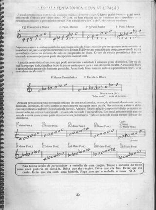 CA
(C Ma inr Peret )
C6 C6
(G Maior Pent.), (A, Menor Peat.) (L Menor Poli)
Càt-4
c: lfdio
(I) Maior Petit,)
(iens30)
Não tenha receio de personalizar a melodia de uma cançáo. Toque a melodia do modo
como você gostaria de cantá-la. Deixe que ela respire. Deke que ela flua. Deixe que ela
cante. Deixe que ela conte urna hisãria. Faça coai que o sneod e Inume SUA.
F. F-
(F Menor Fent) (C Menor Pent.)
k2119—
—
F-
(Bb Maior Fent)
F-
(Ab Melar Pen(.)
4J14'I2
F-
(El) íLiiür Pent.1
: • rENTA -rôNicA I . SOA VT- ILI -ZAçÃO
•.iieii vern Jkia UW.1(.11 I iiI1110 Is .1,1.0. oxtife3.) po,ru4rdNIVR rre'.6CRO 51412g-44
nina r. çc'Ii ri validir.1 por cinco notas_ Ni ja7.7... Is tinas escalas tine se tornaram 1101Tul are', - •
pentatônica maior e rd penntleinic . o menor N::1%; toewiiciaties de C de, 1 7 , !:::C1"111111r5i"
1,-,' lientittôn ira Maior C- Fent. Menor
õ---112—:-
.0
ci C-
., )-e2 ‘L_A.. ---.------ -
L---- - - . 2a-------:.ti --- - -b4i) 0-17
.-°
- - Cl
-
s ó 7- —;¡1Z 0 . 44 ;_r : f- H. --Z-3 i' : .. 6 ,.• i- .3 4 :- ir —
, .4.'
As. pessoas usain a escala penta tônica em progressões de bines, mais do que em qualquer ou[ra sequéril La
harmônica de jazi — especialmente m1;8:É:OS kiV OMS. há livros no mercado que propagam o uso da es.ca a
Peretatônieu come) um reCurse de solo na progressão de btues, O ÇtStil da P.Reala pernEattlin10E1 deve .'ler
çneftiado cem nina pequena parte do espectro musical total.
A escala pentatonica é um n som que pode. acrescentar variedade ã... k:::i ti tinira gerai da música. F,m W.Z; da
tocá-la o tempo todo, é melhor-deixa-1a como um tempero para o som de (Rani:1+ escalas, A esciiIii de blues
e a pentatônica menor do bastante parecidas. A escala de bines tem seis notas e a untai:ó:nen cinco. Veia
essas ditas rtsealas ern F_
1-7 Menor Pentatônica I: Escala de Blues.
--
Nova noia (4ff)
"biLie 7/1Jee.".., nolla de tensão
A escala pentalôrlica paie ser usada no lugar de uma ca la maior, menor, de Net:1:1[1de ti te, lite
diminuta,. diminuta, de tons inteiros e praticamente qualquer outra escala. Normatmenie eximem vir iits
escalas pentatônicas de titio de c adaescala normal. A seguir, fiz 41111R relação das possibilidades pentatóii1i .a5
encontradas no interior tia escala di C maior e tia escaia de 'Fnienor clórica. Fin geral. evitamos. Uti 1. ça
rota da Cala tint kir come parte de unn tv2241-9É pentalônie.a. Todas as initas da escala inentir .durk ..;âo
uIilizÉivCi
Ff Pent, Maior I' I .ent.
30
 
