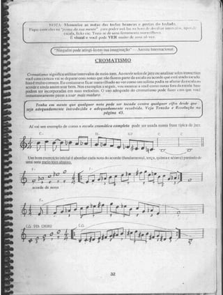 ..... — -
Pilerntorife IIIi iI,CF.IN brrillenS I' prChl. ki .1'1
Figur cern' der •aba ?n,41 e" '; 11. VIA I ii 11': 11 111-1 - 11 .11r ill(Cn :lb 'N. 1111Ç!'..: 1 1.e?
escala, lieks etc. Trata urna rerrvinE•Etla
É ViSilál e NAX,:e pode VER muito de unia st4 ve7.
,■■■~01,41•■■■• ••••■
C"NingUm pode atingi -lo cin 5;tia imaginação" Anistia 1 rd eniacion ai .
QualdilláNAQ.
CromatiSprzo significa utilizar intervalos de me io-torn, Ao ouvir 8010% jazz ou analisar solos iran sc ri to.,;
voçê çoine e rtcza vai se de parar com notas que não fazem parte da escala ou acorde que e qi á sendo uw. Afio
lsso milho cummil, Iu uus tomava ficar maravilhado no ver coou() um solista podia Re 1 faS r da e gual a 011
acorde e ainda assim soar bem. Nos exemplos a seguir, vliu inualrax a voçê como notas fora tia e se ata 1la.9{•
podem ser incorporadas em suas melodias. O uso adequado do ClOillatiS1110 podi fazt.-1 s:01)1 que voc,i'
instantaneamente passe a soar mais maduro,
a e R esoloçao
seja adequadumeme introduzida e adequadamenk resolvida. Veja Tensa' ri.f"
r
[
Tenha em mente que qualquer noiu pode ser locada contra qualquer elfro degele que
pagina 43.
Af vai uni exemplo de COnio a escala enumálleu eampkta pode ser laçada numa frase típica de jazi.
Um bom exercício inicial é abordar cada nota do acorde (fundamental, terça, qUinta e.stUirti a) partindo de
uma nota mio tom Atraigo,
F
-4"
acorde de n01111
 
