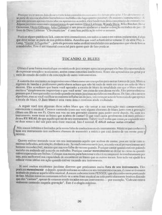 Prulique riwarurrion dois slesesexcl -cicioseroolLiticoscuin um tI r..iva(11, le , de orn ti,t; ir
se parte de sewvocahulario harmónico e me Vklico tão logo quanto possivel. Os tiiiii nstrurne ir i sr;,..
jaZz não pensam apertas em escalas ou apenas em ilLtndeS; eles fundem os dois com llitaILos de cromai
Alguns j az ;ti s .R usam [liais e rrito do qUe011IfOS (,Dav.e Licb man, Woody Shaw .
Grosso-mi, Qizgy~, lt.
.ALLOiltrane) e aos poucos ajudaram a mudara direção nichdica doar. O
livro de nave Liehman "C:hrontatícisni" é uma boa publicação sobre o aSql1111LO.
Praticar algum padrão ou lick. com ou sCnt croma lis mos, em todos us tons e em vários andamentos, é alg.0
que deve tornar-se parte de sua prática diária. Acredito que você achará útil o volume 21 da série Play- a-
Long, "Cotins lttrArther" , pois ele percorre todas as doze tonalidades ent andamentos que vão de lentos
a entxlerados.Tste é um material essencial para quem quer de fato praticar.
O bines é uma forma musical que os músicos de jazz sempre apreciarain porqtte e.Ia lhes dá a oportkIllidiRie
de expressar emoção e sentimento, assim corno conceitos intelectuais. Estes são aprendidos cio geral pt
t, meio do estudo do estilo e da concepção MITO instrumentista.
A inaioria dos iniciantes no improviso usa o biltres como um trampolim para outras lontras de jan. Muitos
regentes de bandas e professores particulares acham que não há nada de mais em tocar um solo de hliws
decente. Eles acreditam que hasta você aprender a escala de blues da tonalidade em que o nes er
escrito e "simplesmente improvisar o que voe-e sente. • em cima do Som dessa e seu la. Eles provilveknei te
pensam que. é i soqueestAoouviíídoquandoescutatu jazzjstasrio rídiímu ern discos, Dt, fato, c lcá ÇPkIVCF1
algo disso, mas sc voct verificar as maiores influéricias do jazz, vai começara (-no: ir bem mais do que ape s
a escala de blucs. O Jazz blues e uma vasta área e continua ainda evoluindo.
A seguir você tem algumas diCAS sobre blues que vão tornar a sua execução Inal5 compensadora,
convincente e musical. Comece cantando (com sua voz) alguns choruses de blues junto com a gravação
(Blues em Bb ou em /7). Grave sua voz no seu gravador cassete para poder ouvir depois. Aí, com SCI,I
instrumento, tente tocar as frases que acabou de cantar! O que você, canta geralmente está mais próxiwo
do seu EU REAL do que aquilo que sai de seu instrumento. Talvet você tenha que começai - copiando uno
ou duas notas c daí sair para urna frase musical. Isto 0. normal. e difícil entoar notas erradas:
( Nós somos inibidos e limitados pela nossa faltado conheeimentu do irlfartimento, Músicos que conlicceill
bem seu instrumento leni melhores chances de transmitir a IMISiCa tp,le está dentro de sua mente para o
ouvinte.
Quanto estiver tentando tocar em seu instrumento aquilo que acabou de cantar, procure tocar com 11,4
mesmas inflexões, alteldação, dinâmica etc. Se você costuma ouvirjazz, seu solo voc al provavelmente será
bastante reconhecível, mesmo que sua voz falhe de vez em quando. Pratique cantar quando estiver guiando
sozinho ou andando até a escola ou trabalho, Pratique cantar mentalmente ao deitar na cama ou quando
enégeTeáperando um Ônibus. Coloque sua mente para funcionare ela irá recompensá-lo imediatamente por
isso, pois melhorará sua capacidade de reconhecer as ti -ases que os outros tocam. Isso tudo vai ajudá-lo a
colocar essas idéias em ação quando estiver tocando seu instrumento.
Já ouvi muitos excelentes jazzistas dizerem que praticaram muito fora de seu instrumento. Fleç
praticam mentalmente e depois, quando colocam as mãos em seu intrumento e tocam, é como se tivessem
acabadode praticar aquela. idéia musical. A mente subconsciente PENSOU que eles estivessem praticando
de fato. Muitos músicos costumam referir-se a urna frase musical ou solo particularmente bonitos dizendo
que eles "cantam", apesar de G5ialum sendo tocados em um instrumento — por exemplo, "Coitrarte estava
malmente cantando naquela gravação". Este é o elogio máximo.
36
 
