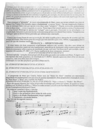 o bliics pi ri; v:iii i li51.•-•; ri ;• 65-K,11 SeiJIL.,Ca1314315.1
de outras fiwnias de hirtes mais simples nào 1P)iz.arn os mesmos Eicilides, IN++ •1yrie 1 ,•
utiliTfr ern 4[11 ora InKIMkzeni fazê-lo .rillisesse.,..m. Fris rral , [lu amin se começa . 11 -;11111.ric:it"
acordes (harmonia), sente-se que a canção passa a ficar cada vez mais inflUeneias.la pelç
eõmeça a alterar os ricordes de uma melodia evangélica, por exemplo, ela não soa Fila ia tio ri
público de gospel provaveinlerue não vai riCaL SaLisfeirn, íxai.:5;a uptiska ipatp seri:1 mais atruela quk: ele
acostumado a ouvir,
Para conseguir a"sensação" de tocar uma progressão de blucs, passe um tenni.° solando em cinta dc
apenas 2 ou 3 notas. Por exemplo, toque a fundamentai e a terça bemol. Use sua imaginação rítmica e
veja se consegue fazer com toe apenas essas duas notas "serfngurm", aeresccrne gradualmente
urna ou duas notas --como a segunda ou a sexta.. 'reine improvisar usando 4ipon as a sexta., a fundamen(a1
e ti larva bemol. Preocupe-se apenas cm "suingár" çom a gravaçâo. Couce-mure-se na artietelaçào e na
siniplicidatle. Aos pOUCUS,IIRX:Ute incluir as demais notas até usara escala& bl es inteira. Transporte esse
"sufrigue- para as demais faixas gravadas que utilizem essa concepção.
Corno ti jazz é uma forma de arte em evoluçâo, há vibias modificaç(')es e alterações de ttcordts que N:ão
sempre benvinda s. Elas fazem parte da energia que tem mantido o jazz vivo. Afinal, ttez.u.tiliy.a para o
jazi é de que ele continue mudando
MUDANÇA O POIXTUN 1 DA D
O blues básico de doze compassos originalmente utilizava uts acoides. São eles: utmi Ocima de
dominante construida a partir da nota fundamentai, uma sétima de dominaine sobre o quarto grau e tuna
Seirria de dominante sobre a quinta da tonalidade em (Ne você eStá, Um Mues Orn E por exemplo, usa os
seguintes três acordes: FT, .131b7 e C7. Numa seqüência de doze compassos, leremos:
/11/F7/1:7/F7/I1h7/R117/1 71/17/C7/11b7/171/C7i
Existem infinirar variações dessa progressão de acordes que podem ser usadas num blues. A seguir vocè
tem algumas das mais populares, na tonalidade de E NOTA: Quando. aparecem duas cifras no illeM110
compasso, cada uma delas dura dois tempos,
O Exemplo A é um dos playbacks gravados Blues em F).
(A) /F7fBb7/F7/177/Bli7/Bb7iF7/F7/G-/C7fF7/C7/
(R) /F7/R b7 iF7/C-F7/B b7/Bo7/F7/A-D7/0 -/C7/A-D7/0- C7/
(C) fl:7111b7/F7/C-I'7,41137,4307/r7/A-D7/G-c7Aph-Gh7/F7D7/07C7/
A progressão de blues que Charlie l'arker usou no "Blues for Alice - combina um movimento
descendente de fundamentais com uni ciclo de quartas (ascendente'l..Essa progressão é chacivada às vezes
de "Bird Blues" ("Bird" era o apelido de Parker).
ifigrn5bA7/D-67/C-F7/11 b/B -/A-/A b-/G-/C7/A-D7fG-C7,/ Veja o volume 2, "Nothi Bui Blues".
Essas são apenas algumas das Yárias progressões de acordes que pedem t4Cr UsatilkS. Se quiser ver mais,
confira o vol. 42, a9 lues in A llKeys ("Blues çfll RX105 os tons")ou o livro dc Dan Haerle .1612ZfRock Voicngs
for rire Comemporary Keyboard ?layer.
Ao começar a praticar o blUeS, preciso:
1. Captar o som 115R fiindrimeritfils._
2. Depois o das prirneíras cinco notas de cada escala.
3, Depois o da tríade (fundamental, terça e quinta)
4. E finalmente o çla escala inteira.
Isso vai soar da seguinte maneira
EXEMPLO 1
F7 1- 7
37
 
