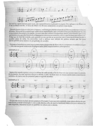 -EXEMPLO 3 Bb 7 1- 1
F7 C7
:
Se isso foi rápido demais para você, use o procedimento explicado na página 26 e aplique-o no 13 Illes in
F ou no Blues em Bb. A faixa do Blues em Bb tem andamento uni pouco mais lento.
Quando houver dois acordes por compasso, VOCÊ terá que alterar o ritmo do padrão ou condensar° mi o um
de notas- Seiaqual for a música que você estiver trabalhando. use o iliélodoacima para familiarizar--;i'
n movimento harmônico da canção. Eu ouvi dois dos nminces trompetistas americanos dizerem qur e C 'ssa
a, primeira coisa que eles fazem ao se depararem com uma nova mtisica, sobre a qual tenham que Mirro,.
E algo que de fato faz sentido, pois permite ao seu ouvido se acostumar com o SM das diversas esc 3 e
acordes antes de solar. Eu aconselho você a utilizar esse Métfide de prática sempre que for tocar
QUALQUER nova música ou progressão de acordes.
Os pontos harmônicos mais importantes numa progressão de [Alies SãO OS COMPISSOS Circulados a seguir
—eles são em geral total' nerne negligenciados pelos impmvisadores principiantes:
EXEMPLO 2
F 7
—
Improvise usando apenas a leio e a sétima de cada acorde a Fim dc fixar e n sua mente o som CO sentido
da harmonia. Ao usar apenas a terça e a sétima, o som vai ficar mais ou menos assim (note o movimento
melódico de meio-tom do primeiro para o segundo acorde):
Os que
que não tocam teclado devem praticaro Exemplo 3 com sua mau esquerda, urna oitava abaixo do que
está esc' itu, e tocar o Exemplo 1 com a mão direita, a fim do ouvir a harmonia básica (terças e sétimas) na
atão esquerda, enquanto tocam os padrões ou solam com a direita,
38
a
 