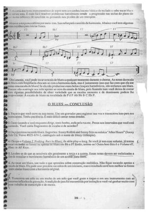 •
Ima dos bons instrumentist:;s dz.' sopro tem um conhecit emito básico do teclado e sabe toçar blucs .
..1vaos il)I1S, li mais fácil resolver problemas harmônicos rendo a progressão nas teclas do piano do
1:1:11:1 Labia onli de sax; 'fone ou pensando nos pistões de um compete.
100 Alcance a terça ou a sétima por meio - tom. Isso reforçará o sentido da harmonia. Abaixo você tem algumas
Oboas escolhas para iniciar frases.
ri
3
111. Obviamente. você pode tocar a escala de blues a qualquer momento durante o chorus. As notas da escala
jed.ide hlues com freqüência chocam - se com a harmonia dada. mas é justamene isso que faz com que ela soe
eit corno uma escala de bluest Se ela não produzisse esses belos choques harmônicos, não teríamos um biues.
Procure não restringir seu solo apenas ao som da escala de blues, pois fazendo isso você deixa de contar
lemcom algumas possibilidades de obter variedade que as escalas menores e de dominante podem lhe .,
lio propordonar. A escala de blues na tonalidade de F ê F Ab Bb B C Eb F.
li
O
ir.
to 1. Toque o que voce ouve na sua mente, Use um gravador pua registrar sua voz e transcreva isso para seu
O,instrumento. Tenha paciência, É mais difícil cantar notas erradas.
- cantando. Você canta fragmentos de escalas e de acordes?
O BLUES — CONCLUSÃO
I
2. Cante (usando a voz) enquan to diri ge, toma banho, anda pela rua etc. Pense nos intervalos que você está
3, Ouça jaitt.istas tocando b I ues. Sugestões: Sonny Rolhas and Sonny Stitt na rori4i‘lt "Aftet Hours" (Sonny
Sido 1,p, Verve #825 -674- 2, catalogado sob o nome de Dizzy aillespie).
_ 4. Cheque o Volume214kithipoBiii t he Blues, da série pia y-a-long. Se você já temesse volume. já tentou (
tocar em todas as faixas ou apenas OS blues em Bb e II? Então, anime-sel Outra boa dica é o Volume 42,
0.
Miuá in AU Kup.
Np 5. Lembre-se de que as sensíveis são geralmente a terça e a quinta. Essas notas devem ser enfatizadas a
ié fi in de ressaltar o movimento harmônico de um aeola —
p-ara Ontrti7 ------_____
ip 6. Ao tocar um bines, use tudo o que aprendeu sobre construção melódica. Não fique tocando apenas a
elp escukt de blues, Ela pode Noai ineeál ia nas mãos dc um iniciante, mas °resultado será bem melhor se forem
intercaladas frases com a harmonia original.
ri
- ff .N.
, . Transcreva um solo ou um trecho de um solo que você goste e toque-o em seu instrumento com aí.
Ai& mesmas inflex&-,s da gravação. A toldiç ão do jazz foi transmitida por imitação e vooê vai ganhar muito com
1111P lesse trabalho ã transcriçào e de escuta.
elo ik
• 39
•
i*
 