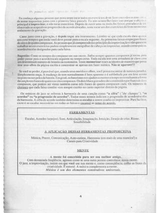 ,
Eu conheço pagorrw..: pe.ssow; que Kat rearat ti tocar IAM OS V 94,iCi1k:dCIL 1 i vro uni Ridos tir: ;nus
de tentar lir-irmã/is:ir junto com primeira faixa g_navaiht Ei i n.ío .,.licOnSe[hO t 1SSO Iligq1JC O 01 1
príncipal é. improvisar, e não tocai-exercícios. Depois de ouvir unia Ou mais das f...iixas r:1vIdd! L d 1.-1
observado as respectiv n.3 progressões de acordes/escalas.. tente tocar uni tiOS eser rci dl) LivrO iit Ille+-11'.11
andamento da gravação.
Cante junto com a gravação, c. depois toque SiCki 1,vtilbre-se que cada csvala tini iW,'! 1 :.'N
um Certo tempo e que então você deve passar para a escala seguinie. As prime ifati faixas empregam [rases
de oito e de t] atro compassos. As pessoas q lie já compreendem principio da i mprov saç âo e não qui se uni
trabalhar ir çÇCS e xe_refeios podem simpleRmente mergulhar &cabeça no iinproviso, usando corno guia oN
acordes/escalas designados para cada faixa.
Sugestão: Conte 'Os lellIpOS do UPIFilinlSNO ciii Ntla 1 MEL le, Saiba sempre quainOS ÇOillpiINSOS j t lOC011, plirn
poder passar para o acordelescat a seguinte no tempo certo. UNIA escala rem unia armadura de claN ei5E ii
um de ter m Litati0111.0111Crnde bemóis ou sustenidos. 'rente me morizar esses acidentes de maneira que poSSa
tirar seus olhos da página escrita e concentrar-se apenas em fazer música. Não se apavore!!!
Sc. você se perder, é provável que., usando seus OH Vi Mi:, olln.és, você possa encolitrar de novo O cattunlso.
Simplesrwrite ouça. A mudança de tom normalmente é bem aparento e é sublinhada por uni leve acento
no p rato ou nas peies da bateria. Em geral, os bateristas nos ajudam a manter O tempo ao ressaltarem a Forill,k
da s.: ans: rto cru fr aNesde quatro tru Lo uusupazssos.Qadub 'alues ay alias são coii st i tu III o s por frases de .:1,1;s:
compassos, que podem ser vistas lambem corno tres frases de quatro compissos cada. Os número.;ile
d.QMSA,:l que cada faixa contém vem sempre escrito no canto superior di retto da p.àgtita.
Os músicos dr! C. referem à harmonia de unia canção como "a cifra" C'die change,n, "tis
acordes" ou "a progressão de 2cordes". Todos esses termos indicam a progressão de aeordesle.scalas
da harmonia. A cifrado acorde também determina as escalas a serem usadas a0 improvisar. Para facilí!;ir,
escrevi as escalas necessárias em todas as faixas e esc:lixei as notas do acorde.
FERE, 4 alLSILU,
Escalas. Acordes (arpejos), Som. Articulação. Imaginação. Intuição, Desejo de criar. Ritmo.
Sensibilidade
A_APLICACAO DESSAS FERIU MENT/Sã 11ROWKIOãti
Música, Prazer, Comunicação, Auto-estima, Harmonia tent mais de urna maneira!) e
Canais para Criatividade
MLITIE
A mente foi concebida para ser seu melhor amigo.
Com detnasiada freqUência, agimos como se unia outra pessoa controlasse nossa nierue.
O jazz, a improvisação, insiste em que você use sua mente e, como conseqüência. colha os frutos da
criatividade.. P natural. A masica complemen ta a mente..
Música é uni dos elementos construtivos Universais.
4
 