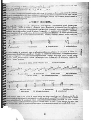 ,"11,;.•
cum d s potteri acre,..entar notas à escala, para
li ir variedade, As rit.fas ii 4V ihIi1V estilo subli r2i;
Xrridi'LO: ESCRia de F blUe'S E Ah A Bb B C 11 Eb 1-4
sai. i ata soa estranha quando tocada assim, nota a nota, ascendente oh descendente Inente. Os jazzistas
geral tocarti apenas fragmentos des s eseal a ou constroem I icks utilizandoalg umas de suas notas. Talvez
-e. queira transportar essa escala para as doze tonalidades para praticar. Por enquanto, aprenda a toe -1a
.m Uh e F (tonalidade. do piano).
ACORDES DE SÉJTMA
ima tríade é fonnada por 111'85 notas sobrepostas — a mais grave é, a fundamental, depois vem a tença e
r rim a quinta, O acorde de sétima C conto uma tríade., pelo fato de ter também intervalos variados
Ihrepos tos. Se você. acrescentar um in terva lo de tença (tanto uma terça maior como unia terça menor) sobre
ma tríade, o resultado será uni acorde de sétima (terça maior = 4 semitons, terça menor = 3 semitons),
i stern quatro tipos de acordes de. sétima dentro& uma escala menor. São eles: ode sétima maior, o menor
s1irua, ode sé iroa de dominante e o meio-diminuto. A diferença en tre eles prole ser rnel hor observada
aixo:
4 ,
F sétima maior F dominante F menor sétima F meio-diminuto
Cada um dos tons de urna escala pode ser a fundamental de unia trÉade ou do um acorde do sétima. Ao
onstruir acordes de sétima sobre cada uni dos graus de uma escala menor ddrica, começando pela nota
ais crave, os tipos de acordes resultantes seguem sempre a mesma seqüência: menor, menor, maior,
)ininame, menor, meio-diminuto e maior. Por exemplo, construindo acordes de sétima em cada grau da
sçala de F menor, teremos:
A.COADES EE SET1MA SOBRE NOTAS DA ESCALA — ilORIZOWTALMEWTE
[2,c7 12 _ ál12- k9;41;-
_ 45--1212
F riientr sétima Ab sétima mainr c menor sétima
G menor sétima Bh sétima de dominante
Eb stirna maior
O meb-diminuto
Consttuiado es.ses a - Ries 4.1e SUO111cm estruturas verticais, teremos:
Ir Menor
br;
1.;9 rod
C menor sâtim2 Ah séiirna inaine menor sétima
C menor h4tirria. Bb sétima de dominante
Eb sétima malar
I) meia-diminuto
Cada unia das notas de um acorde de sétima recebe um nome- A mais grave é a fundamentai," depois,
seguitido pra o agudo, tenum a ierça ,aquinta e a grima .(a mais aguda). CUIZIO todos os acordes de sétima
encontrados no interior de uma escala menor contem notas da escala-base, qUaiquer um desses acordes
Je sáisna pode ser usado ao improvisar quando o acorde menor de tônica estiver soando, Portanto, cada
uni de,o:es acordes pode sur tocado horizontalmente nu verticalmente sobre uma escala de F menor,
41
4.
 