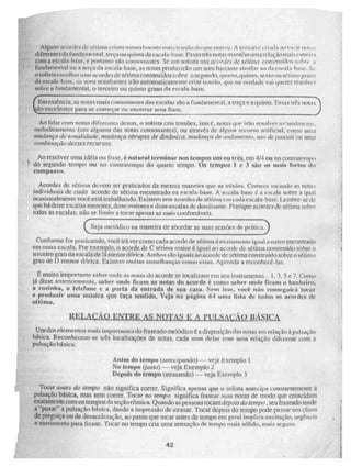 il
Alguns ucordes +.1e, sétima criam natura intente ft-MIN lenSr10 dc.ti./nc OMR 5ti, A tensa() e criada ;as !'':ir ita.
i diferentes da fundamental, terçam] quinta da escal a-basc. Essas três notas mantêm uma relação mais estreita
da escala-basc, os sons resultantes irão automaticamente criar tensão, que na verdade vai querer resolver
sobre a fundamental, o terceiro ou quinto graus da eseala-base.
com a escala-base, e portanto são con5OildiliCS, Se um solista ti 51 c/Cr/rifa de sétimo constrn fr los SOFIre a
0 sol ista escolher usar acordes de sétima construídos sobre o segundo, qu arto,quimo, sexto ou sétimo gi Ills
fundamental ou a terça da escala-base, as notas produzirão uni som bastante similar ao da escala base. Sç.
Emesskneia, as notas mais ennçOngliteS das escalas s nl
ão a fueamental, a terça e a quinta. Essas três nota
são excelentes para se começar ou encerrar unta frase.
-I
Ao lidar com notas diferentes destas, O solista coa tensões, isto é. notas que irão resolver II ry .til-rilincrItc..
melodicamente (cm alguma das notas consonantes). ou através de algum recurso artificial, como unia
mudança de tonalidade, mudança abruma de dinâmica. mudançade afridamen ta) 11.5'''' de PauNav ou uma
conibina0o desses recursos
Ao resolver uma idéiaou frase, é natural terminar nos tempos Um OU três, em 4/4 ou no contratempo
do segundo tempo ou no contratempo do quarto tempo. Os tempos 1 e 3 são os mais fortes do
compasso.
Acordes de sétima devem ser praticados da mesma maneira que as trfadcs. Comece tocando as notas
individuais de cada acorde de sétima encontrado na escala-base. A escala-base é a escala sobre. a qual
ocasionalmente você está trabalhando, Existem sete acordes de sétima em cada escala-base. 1,embre-sc de
que há doze escalas menores, doze maiores e doze escalas do dominante. Pratique. acordes de sétima sobre.
todas as escalas: não se limite a tocar apenas as mais confortáveis.
Seja metódico na maneira de abordar as suas sessões de práticp
a.
Conforme for praticando, você ir ã ver como cada acorde de sétima é exatamente igual a outro encontrado
em outra escala, Por exemplo, o acorde de C sétima maior é igual ao acorde de sétima construido sobre o
terceiro grau da escala de lá menor d6rica. Ambos são iguais ao acoide de sétima construído sobre o sétimo
grau de menor clórica. Existem muitas seniollianças como estria. Aprenda a recinthecê-las.
É muito importante saber onde as notas do acorde se localizam em seu instrumento•. 1, 3. .5 e 7. Como
já disse anteriormente, saber onde ficam as notas do acorde é como saber onde ficam o bfinheirO,
a cozinha, o telefone e a porta da entrada de sua casa. Sem isso, você não consegui' á tocar
e produzir uma música que faça sentido. Veja na página 64 Urna lista de todos os acordes de
sétima.
REI-AÍ:AO ENTRE AS NOTAS E z5, PULSAÇÃO BÁSICA
Um dos elementos mais iinpOrlallICS do fraseado melódico é a disposiçãodas notas em relação à pulsação
básica. Reconheccm-se Lies localizaçÕes de notas, cada unia delas com uma relação diferente com a
pulsação básica:
Antes do tempo (antecipando) — veja Exemplo 1
No tempo (justo) — veja Exemplo 2
Depois do tempo (atrasando) — veja Exemplo 3
- ., TOCAI' ataca do tempo não significa correr. Significa apenas que o solista antecipa constantemente a
lsação básica, mas sem correr. Tocar no tempo significa frasear suas notas de modo que coincidam
,
ti
exatamente com os tempos mia seção rítmica. Quando as pessoas tocam depois do ientpo , seu fraseado tende
a "puxar" a pulsação básica, dando a impressão de atrasar. Tocar depois do tempo pode passar um clima
de preguiça ou de clesaceleração, ao passo que tocar antes de tempo em geral implica excitação, urgência
e movimento para fiente. Tocar no tempo cria 'Urna sensação de tempo mais sólido, mais seguro.
42
 