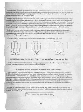 Improvisadoms iniciantes devem aprendera I.oeur no tempo. Se mima fase posirrii ■rde quis ., 1 • VIVOIVillief
musical as suas personalidades s uge ri rem que eles toquem alues tai depois, loLtm,peliP
capa zes de encontrara pulsação básica. puí s já tocaram sa forma. 0,fundezmealai é off viro .,•••04 • • (emir
e saber coneclar o flux() de suas uotaf
Ao tocar lepnis do tempo, os músicos devem tomar cuidado pura manter as se nitnirnas coeremes com a
pulsação bãgicacemnndain pela seçãofillilka, Sedes colocarem as notas cada ve z mais tarde no com pa s so,
eles vão acabar atrasando. As frases que atrasam muitas vezes parecem algo que está morrendo! Por outro
lado, se as notas (frases) começam a aparecer cada vez mais cedo em relação ã pulsação básica, o resultado
é que o solista vai correr, o que, obviamente. é também algo inksej veL liss as nossas conSIderaçõeN sobre
tempo e localização das notas valem também para outras fórmulas dc compasso — 3/4 5/4, 6/8 etc:
Os instnimentis tas, assim esperamos, vão encontrar sua Mia ia Característica e aprender a tocar
com seções rítmicas que por sua vez. tocam antes, no ou depois do tempo. A maneira com que você
posiciona suas notas em relação aos tempos do compasso pode também produzir tensão ou
relaxamento. Veja a seção a seguir.
A pulsação básica nos exemplos abaixo está representada pelos algarismos 1, 2, 3 e
Exempla 1
1 234
Atues do Impo
lineleiplo 2
1 2 3 4
LJ
Na vempo
4
4
Depois do tempo
14.1 it e 'sou c'iít)
Criai belas melodias tem sido uma meta perseguida pelos músicos de mdas as épocas. Criar essas
melodias espontaneamente constitui a arte do improvisador.
O objetivo rmIximo de músico comunicar-se com o ouvinte.
Depois que você tiver dominado algumas das varias escalas e tiver começado a usar uma variedade
de idéias rítmicas você pode começar a se sentir bastante limitado melodicamente. Qtin ndo os acordes/
escalas mudam a cada compasso ou a cada dois, existe um certo movimento harmônico interno que
mantém a peça viva — até certo ponto. Improvisar sobre uma escala por quatro, oito ou Mais compasso,
requer que o músico enfatize melodia e ritmo, pois a harmonia permanece estática, litslrumenti sias mais
avançados podem ainda usar recursos harmônicos em sua execução (sobreposição de acordes ou
escalas alteradas). mas o principiante em geral conta apenas com melodia e ritmo para construir solos
com sentido.
Melodias de todos os gêneros —jazz, música clássica. folk, pop, rock — têm um traço COMUM, que
parece exercer um apelo tanto sobre O ouvinte como sobre o músico; este traço é a correta utiliriação de
TENSA0 e RESOLUÇÃO.
(Viver é imptuvisar. Improvisar e viver.
43
 