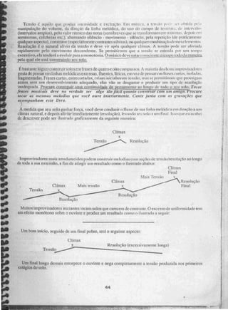 Tensão t. aquilo que pudim intui:sitia& e excitação, Fro milsiva, a tensão
manipulação do volume, da direção cia linha melódica, do uso do campe de te=swtti ..1. de intervalo ,
(interyalos amplos .), pelo valor rítmico das notas (semibreves que se trauslom iam em i 11-MS, de In biti er
seminimas, colcheias etc.), alternando silêncio - movimento - silêncio. pela repetição (de praticamente
qualquer aspecto). constrasie (especialmente contrastes silbitos), ou q Dal(' uer combinacãodesses elemento.;
Resolução é o natural alivio da tendo e deve vir após qualquer clímax. A tensão pode ser aliviada
rapidamente pelo movimento descendente. Se permitirmos que a tensão se estenda por um temro
excessivo, ela tenderá a evoluir para a monotonia. O intisicodeVe 051.00011wiçyitusixinvu ttitio da manda
pela qual ele está construindo seu solo,
-
Ébastatite lógico construir solosem frases de (palme oito compassos. A maioria dos bons iniprov sadores
gosta de pensar em linhas melódicas extensas, fluentes. líiicas,einvezde pensamn frases curtas,
fragmentadas. Frases curtas, entrecortadas, criam inicialmente tensão; mas Ni.." permitirmos que pRmsegam
assim sem um desenvolvimento adequado, elas vão se desgastar e produzir um tipo dc resolução
inadequada. 1.-)m~.sá2lizzár ullia,.,mtinuidade de pensamento ao 1255o de todo o seu solo, Tocar
frases musicais deve na verdade ser algo Oro fácil quanto conversar mi; ant7Z1 -
g75rocure
tocar as mesmas ~Judias que voa ouve interiormente. Cante junta com as gravações que
acompunhum CSÉE
À medida que seu solo ganhar força, você deve conduzir o fluxo de sua linha melódica cr.o direção a um
clímax natural, e depois aliviar imediatamente (resolução), levando seu solo a uni final. Isso que eu acabei
dc. descrever pode. ser ilustrado graficamente da seguinte maneira:
Clímax
Resolução
E
ue.
Tenoo
••
ito
sis Muitos Improvisadores iniciantes tocam solos que carecem de contraste. O excc sso de uniformidade tem
um efeito monótono sobre o ouvinte e produz um resultado como o ilustrado a seguir
Um bom início, seguido de um final pobre, terá o seguinte aspecto:
Clímax
Te nxic›.,......01.9."—."""'""
Resolução (excessivamente longa)
Um final longo delirais entorpece o ouvinte e nega completamente a tensrto produzida nos primeiros
estágios tio auto,
Improvis adores mais amadurecidos podem construir melodias curti Neçeic s leT1A0/reS011100 110 longo
de. toda a sua extensão, fim atingi! uni tesultado como o ilustrado abaixo:
Clímax
Final
N.1 ais Tensão
Clímax Resolução
Clímax Mais tensão Final
Resolução
Resolução
44
 