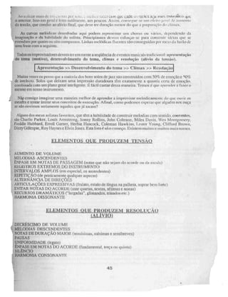 inats (1( kiT.j Ce kitiç CACkk tnnWICSJeja meus nffleriglen
o anterior. ISSO. CM geral e feno sutilmente, aos poucos. Assim, consegue • se um cícito geral de atinmno
da tensão, que conduz ao alivio final, que deve ler duração menor do que a preparniio do climax.
As curvas metálicas drsenhadasi aqui podem repreaentar um chorus ou vá; los, dependendo da
imaginaçá-n e da habilidade do solista. Principiantes devem esfinçar-se para construir IIia. que se
estendam por quatro ou oito compassos. Linhas melódicas filleliteS SãO C011tiegUidaS por meio da bisão de
urna frase com a seguinte.
Todos os improvisaiiores devem ter em mente a seqüência de eventos musicais tradicional apresentação
do terna (motivo), desenvolvimento do tema, clímax e resoluçãO (alívio da lettsão).
Apre.sentaçáo :5N Desenvolvimento do tema » Clímax » Remolução1
Não consigo imaginar uma maneira melhor de aprender a improvisar melodicamente do que ouvi' os
,' mesttes e tentar imitar .seus conceitos de execuçAo. Afinal, como podemos esperar que ai gus.rit nos ouça
se não ouvimos seriamente aqueles que já tocam?
,. Alguns dos meus solistas favoritos, que têm a habilidade de construir melodias com sentido. coerentes,
•
, são Charlie Parker, Louis Antistrong, Sonny Rollins, John Coltrane, Miles Davis. 'Nes Mont,goinery.
-: Freddie Hubbard, Errou! Garner, Herbie Hancock, Coieman Hawkins, Lestes Young, Clifford Brown,
... Dizzy Gillespie, Roy H aynes e El vin Jones. Esta lista é só o começo. Existem muitos e muitos mais nomes.
ELEULTN
_IL25DiaLeRaurza2a_ximiSLQ
-• AUMENTO DE VOLUME
_ MELODIAS ASCENDENTES
' .ÊNEASE EM NOTAS DE PASSAGEM (notas que não sejam do acorde ou da escala)
KEUISTROS EXTREMOS DO INSTRUMENTO
: INTERVALOS AMPLOS (em especial, os ascendentes)
REPETIÇÃO (de praticamente qualquer aspecto)
ALTERNÂNCIA DE DIREÇÕES
ARTICULAÇÕES EXPRESSIVAS (fruiato, estalo de língua na palheta, soprar bem forte)
. EVITAR NOTAS DO ACORDE (usar quartas, sextas, sétimas e nonas)
' RECURSOS DRAMÁTICOS ("largadas", glissandos. trinados etc ,)
HAKMUNIA DISSONANTE
• DECRÉSCIMO DE VOLUME
MELODIAS DESCENDENTES
NOTAS DE DURAÇÃO MAIOR (serninimas, mínimas e semibreves)
PAUSAS
UNIFORMIDADE (legam)
ÊNFASE EM NOTAS DO ACORDE (fundamental. terça ou quinta)
SILENCIO
HARMONIA CONSONANTE
Muitas vezes eu penso que a maio, ia dos bons solos de jazzsaoconstmídos com 50% de emoção e 50%
de intelecto. Solos que deixam orna impresso duradoura têm exatamente a quantia cena de emoção,
combinada com um plano geral inteligente. E fácil cantar dessa maneira. Temos é que apwnder a fazer o
mesmo em nosso instrumento.
i
45
 