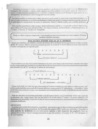 Nas rumos1
te 1E11 111115ree...is:rdot e:•perie rne • qualquer r1111 deSSCS 411'111:MIOS ri It ie k 11:1 111:1.` lbwidarmtnn
resolução. l'or exemplo, o musico pode( tne,
c3..,...or sua linha tnelOdik.a no registro agi ir li 1 de iivirie it.; 11,.le
suave, e então aumentar gradualmente n volume conforme improvia em direção à região gravi de z4e ,,
instrumento. Ao a lerinçá-la, terá conseguido criar non clímax.
(
Em última análise, o músico deve saber por antecipação aonde ele quer levar a sua linha melódica: e st-
forem usados corretamen te, ustli versos elementos citados irão ajuda- loa atingir satis fatortamente sua meta.
O indivíduo é o ma ri ipulador de iodos os elementos. Ouvir e imitar podem ser O melhor professor.
Para estudos posteriores sobre tempo e desenvolvimento meltidien, recomendo os livros. Impnwi sing
Jau e llow to PracticeJaz 2, de Jerry Coker, „faz? Improvisa/íon, de David Baker, e Murerus for Jau, de
J. Coker, 1 Greerte, 1. Casale e 6. Campbell.
Feche os olhos enquanto improvisa. Com freqüência isso irá estimular seu !luxo criativo, O humor
também contribui para isso.
R.,ELAÇÕES ENTRE ESCALAS E M9DOS
Depois de trabalhar com idades e. acordes de sétima, deve ter ficado óbvio que. existem escalas c acordes
dentro de escalas. Muitos jazzistas gostam de pensar na escala de D menor (Clórico) coniU uma escala de'
C maior cotneçando no segundo grau.
C D ii 1 6 A 13 C 1)
1- C Maior
D menor (dódco)
Como ambas as escalas ielo a mesma armadura de clave, essa maneira de cncará-las é natural e útil. Outra
inuito usada que também se encontra den iro dessas duas escalas (com urna armadura sem sustenidos
nem bemóis) é a de ei7 (escala de G sétima de dominante).
C maior (jônico)
CDEF G A BCDE O ABC
I) Menor (tiórico) , I
1 Q7 (dominante — inisol(dio)
Como você pode ver, toda vez que uma escala de e maior 4 tocada por uma oitava c meia ou mais, vtx;C.
está tocando também urna escala de D menor (clórico)C uma escala de 07 (dominante — roliço] fdio). Todas
as três têm urna coisa CtIl comum: Unia imilddllfasem sustenidos nem bemóis. C./dedilhado das três tambéni
é o mesmo.
Pode ser útil para os iniciantes relacionar a escala menor clórica com a tonalidade.;
ma.or com a qual ela
se relaciona, que, como vimos, fica um tom abaixo da escala menor. C maior – D menor (clórica) 67
(dominante ou mi xolfdia). Essas tré s escalas dividema mesma armadura, sem sustenidos nem bemóis, c Coo
O mesmo dedilhado.
IN1PORTANTE
Ao pensar nas escalas dessa maneira, concluímos que existem apenas doze escalas para iptender ou doze
armaduras de clave para memorizar. As 36 escalas das páginas 60/61 podem ser reduzidas a 12 escalas ou
doze padrões de dedo hado em seu instrumento (apenas o lado esquerdo das páginas!) Abra na'
páginas das escalas e veja Ne Consegue. encontrar as que são similares. Exemplo: C, D- e 07 são iguais. A.
B- e E7 também.
46
 