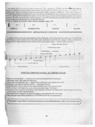 1,i ao quero duzu LI n que mio c.,,Astam çk. ese.11.1 E 1Nrfa sy;7:5.1141111/51Nre+5 St"£M11-!5:
porque o Volume 1 se baseia nelas. assim como t maior parte de "FOI K") t jnzz e nirt imynlar. ao
prática pata "pensar" as escalas dessa maneira relacionada, examine a Vábill 5, " 1 N. Icasi ire t`adelwrs-
("Cadências de Qua rto -s -mipassos"). Se você checar a armadura de cada unia das 111. , CM:ai:3S den[1 .0
sinal de repetição (8 compassos no total), vai descobrir que a faixa inteira emprega apenas seis escalas
maiores. Eu uso O termo escalas maiores porque a maioria das pessoas aprende primeiro essa escala, e
portanto acha mais fácil rclac ¡Orlar as demais com ela.
'Veja a Tabela de Escalas para outras escolhas (pág. 53)
II — (F7
DOR IC TIOMINANTE MAIOR
ARMADURAS COMUNS 41111.10111~1.11~~11•11
A seguir VOCê encontra unia ilustração das sete escalas (às vezes chamadas de modos) que Se combinam
' para formar a nossa escala maior. Os nomes entre parênieses derivam dos antigos modos eclesiásticos
(Séçuio XVI) e alguns desses nomes ainda estão em uso hoje em:dia mixolídio.
El meio-diminuto (lki.i0)
A maior ima (eólio)
07 (dominante—. mixnlidie)
F maior c/4# (Kik))
19_2,
0_ ta_
CP
E menor (frígin)
messor (clórico)
- C maior (jônico)
41
0'
1
C maior (jónico)
PONTOS IMPORTANTES AO IMPROVISAR
* Música romunicação— o improviso é uma Forma especial de comunicar.
* Não toque tudo o que sabe em cada solo.
*Ouça o que faz enquanto toca --,- desenvolva a idéia que você acabou de tocar!
*Será que o seu solo tem tensão demais — resolução demais?
*Você divagaria com as palavras da mesma maneira que o faz coro as notas?
4' Toda vez que você improvisa, tem a chance de dile.'" algo. Você diz?
, *Em geral, somos capazes de lembrar o que acabamos de dizer (verbalmente). Você é capaz de lembrar
o que acabou de dizer rnusicaltnente?
*Seu instrumento é apenas um meio de liberar os pensamentos de sua mente.
11` Faça com que suas linhas melódicas CANTEM através de seu instrumento.
11
47
. Sua meta é reproduzir instantaneamente em seu Instrumento o que a sua Mein e ouve
_■•••■■■
r
 
