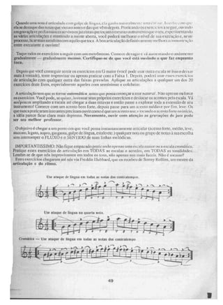 Use ataque de língua em todas as notas dos contratempos.
, ,..---k
) ''''
rINIIIMM~
-
111
.1!=e= "101121 memder
~...—
---• "Mel
Use ataque de língua na quarta nota.
.1.1.111~M1~1•••
ezame
menee
numintisme
memeee
deler~;i
-
-Zrellee~
ir-
49
Quandouma nolo é cintel-Iluda com gotoc de lín8t1.1. ela v,india naturaIttmo.:11111:1 L .-;11• ,4c
ela se destaque das notas que 41ffi antes cdas que vCni depois, Praticando os exComilis It seguir, ouvindo
ern gravaçõc se petrol , Ias ao vivoos jazzistas que tocam °mesmo instrumento que °seu, e xperir usina lido
is várias articulações e mantendo a mente abe na, você. poderá melhorar o nível de sua execução e, neste
PrOCCSSO. lear mais satisfeitocom aquilo que uw.a. A boa artie laça° delinitiv ;intente melhora i4mitIit'1ç iri
;
entre executante e Ouvinte!
Toque todos os exercícios a seguir com uni metrônonlo. Comece, devagar e vá auilanitando o andamento
gradualmente — gradualmente mesmo. Certifique-se de que você está ouvindo o que faz enquanto
toca.
Depois que vote conseguir sentir os exercícios em G maior (você pode usai outra escala se isso o deixar
mais .à vontade), tente improvisar ou apenas praticar com a Faixa 1. Depois. poderá usa r esses exercíci os
de articulação com qualquer outra das faixas grAvodas Aplique as articulações a qualquer um dos 20
exercícios deste livro, especialmente aqueles com semínimas e colcheias.
A az-tkul aç ao tem que se tornar autonaiiiica antes que possa começ ar a soar shxsurat . Não apresse ou force
os exercícios. Você pode, se quiset, inventar seus próprios exercícios e deslocar os acentos pela escala. Vá
aus!poucus ampliando a escala ate chegar a duas .oitavas e então passe a explorar toda a extensão de seu
Instrumento! Comece com um acento bem forte, depois passe para um acento médio é por fim , leve. Os
que nunca praticaram isso antes precis am ou vircomo é que um acento soa; e. tocando o acento forte no início,
a ideia parece ficar clara mais depressa. Novamente, ouvir com atenção as gravações de jetz pode
ser seu melhor professor,
°objetivo é chegar a um ponto cm quc você possa instantaneamente articular (acento forte, tnetlio, leve,
atneento, lega to, sopro, gai gania, golpe de língua, e s talo e tc.) qualquer nota ou grupo de notas à sua escolha
sem i interromper o FLUXO e o SENTIDO de suas linhas melódicas.
IMPORTANTÍSSIMO: Não fique empacado praticando apenas uma escala maior ou a escala cromática.
Pratique esses exercícios de articulação em TODAS as escalas e acordes, em TODAS as tonalidades,
Lembre-se de que nós improvisamos em todos os tons, não apenas nos mais face-is. Não mesmo?
Estes exercícios chegaram até nós via Freddie Ilubbard, que os recebeu de Sonny Rolhas, um mestre da
articulação e do ritmo.
Cromatica — Use ataque de língua em todas as nolaS dos contratempo
 