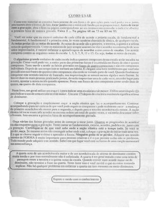 Corno este material se constitui basicamente de uni livro e grat 2(5es para rol r tot .” junto,
pree MIOS abrir o livro e, de fato. locar junto CCItri unil!zien de ruindo q iie eu proporcionei. Ari ktide r
com a gravação, atira o livro na página correspondente ao seu instrumento (vou s nitv o ilidia') e ohNerve
a primeira faixa de música gravada, Faixa 1 ... Na página NI ou 73 nu 83 nu 93.
Você vai notar que eu escrevi embaixo de cada cifra de acorde a própria escala, de funil:mental a
fundamental. A fundamental a primei' a nota, as vezes também chamada de tônica. de In ialquer escala.
As notas pretas são as notas dó acorde. As notas do acorde são a primeira, a terceira, a quinta e a sétima
notas de qualquer escala. Como os músicos de jazz sempre usaram escalas e acordes na construção de seus
Solos improvisados, é natural enfatizar a aprendi7agem de acordes assim como de escalas. Um acorde
completo contém as seguintes notas da escala: 1, 3, 5, 7, 9, 11 e 13. Ou seja, ludas as notas da escala.
O algarismo grande embaixo de cada escala indica quantos compassos dessa escala serão tocados na
gravação. Como você pode ver, a maior pai te das primeiras faixas é construída em frases de oito e. quatro
compasses. Tente ouvir c sentir as faixas gravadas em L.,..
n4Se.
,-.5 trt
-alre coMigassO£ e não riu caunPaggog
individuais, Depois de mo tempo isso Se tornara UM h á bita E Chegará uma hora ta nibém em que você nau
pensa nem nas frases de quatro e oito compassos; elas terão se tomado parte de você. Quando íinatmcm uic
conquistar este sentido interior de fraseado. sua improvisação se tontani menos rígida e mais nume, se
houver duas ou mais pessoas praticando juntas, deverão improvisar urna de cada ver. e, ao ceder lugar para
Doutro, apontar a nova escala quando aparecer. Penso nas frases de oito compassos como sendo duas .de
quatro. ou quatro de dois compassos.
Neste livro, em geral utilizo uni traço(-) para indicar uma escaialacorde menear. El tili lIrritriánguki (6)
para indicara uso de urna escala/acorde maior. Um sete (7) depois de tima letra maiúscula sigtmi fie a sétima
de dorninaltre.
Coloque a gravação e simpiesnreme Atiça a seção rítmica que faa o acompanhamento. Continue
acompanhando para ter certeza de que você pode aeguir os compassos e podc realmente (notr a mudança
do primeiro acorde/escala menor para o segundo, e depois paill o terceiro acorde/escala menor. A seção
rítmica irá tocar esses três acordes na mesma ordem um total de quatro vezes, e vai (Mulo descansar s,nbre
a fermata. Isso encerra a primeira faixa de acompanhamento gravada.
Ouça várias das faixas gravadas antes de começar a tocar junto. Observe as progressões de acordes!
escalas enquanto ouve a gravação. Tente cantar as fundamentais, escalas, acordes, padrões etc. junto com
a gravação. Certifique-se de que você sabe onde a seção rítmica está o tempo tudo. Se você se
perder, ouça. Se mesmo a 5 qi in não conseguir achar onde está, coloque a gravação do inicio mais uma vez.
E() que se chama seguir o ritmo e aprender a forina, Ninguém gosta de se perder. Adquirir um sentido
interior de FORMA é muito importante para pessoas criativas e é o que permite a elas não se. perderem.
Todo mundo pode adquirii este sentido. Saber em que lugar você está na forma de uma canção aumentard
sua autoconfiança.
A quarta nota de um acorde/escala maior e de um acorde/escala de sétima de dominante contém
muita tensão e por isso normalmente não é enfatizada. A quarta é em geral tratada como unia nota de
passagem entre a terceira e a quinta notas da escala. Quando estiver num acorde maior ou de
dominante, não termine a fi ase na quarta. Tente fazer isso e você ouvirá o que eu estou tentando
t explicar. Não há qualquer problema em enfatizar a quarta em tons menores ou meio-diminutos.
• Supere o medo com o conhecimento
5
 