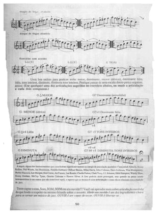 __—
Ataque de Nrigem ulentlirko
G- MENOR (ddrica)
4
07 4,5 TONS INTEIROS
G 64-4 Lídia
07 Dominante (mixolidi a)
0 à MAIOR
— 118
G DIMINUTA
+9 +4
G7 F44 +5 DIMINUTA-TONS INTEIROS
G744 Dominante I idia
Exerde los com acordes
Giã(9) (g } TRIAD
Uma boa ordem para praticar seria: maior, dominante., menor (dói lua), (lominante
lídia, tons inteiros, dimin UM, diminuta-tons inteiros, Pratique passar dc. uma escala di ir to para a seguinte.
assim: (Use qualquer urna das articulações sugeridas no exercido abaixo, ou mude a articulaçfin
a cada dois compassos.)
A seguir. alguns dt.NÇ inatrumentiaLas que çonuibuararri gnifiCadv &Mente n0 campo d arLiculgto jaz/Atira , Cannonbali Addedy, Soí ui,.
Phil Wooda, Int lIeltawsen, Freddie liubbard, Clifford Brown, Miles Divi.. John Cottrane, Deve Liebman n Wes Montgomery,
Irlerbie Ruma, LeeMorgan, Roi Carter. Ari nurrne:. Lee Konitz. Charlio Park_er, aark Terry, 1.3..ki1maun. Slide Harripapn, WoNlY Sh2w,
Kenny Lbritiun, MeCoy Tyner, Ornene Coleman e 1-inrarr, Silver. A Eme poderia winda pros5eguer, mas quando ett penso nes%eN
InstnnnentiM13 (e em maus que tilo rui' qui , .a aspecto que ac destaca é a sua artleutaçko e corno ela .se relaciona tima a tradição
do jazz.
Tente captar o som, Som, SOM, SOM em seu nuvido111 Você vai aprender mais sobre artieulaçãonuvi ,Jdu
do que kndo a espeito ou lriCsillo falando sobre o assunto. A brir seu ouvido é aun dr7,5 ingrediemes-chave
paro at' tornar iütt neti-sien de jazz, OUVIR é ser capaz de tocar. OUVIR é' lilwreof - ã e .
50
 