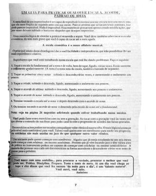 Ul. (i; l..1.‘ P.11{14, ri(.£1:1111.:A VAL, 1Z1 )1'.,
JIA1)10.() Ç)11
A meta final de um improvisadoré ser capaz de reprodi tzir iii stanianeinnynte cru seu i iistruu iento os ,zons
que ele ruive fraçr-Ncs. de segundo antes cio sua mcnre. Para as pessoas que Mi tOealn lendo pardittra. isso
pode parecer inirrns(vel, Nada é impossível. Essa maneira de pensar tem apenas enado mistificações, que
por vezeN deixam nublado o horiv,inte daqueles que desejam improvisar.
Uma maneira lógica de abordar a prática é resumida a seguir. Você deve também saber tocar a esvaia
cromática, da nota mais grave que você é capaz de locar até a mais aguda.
A esesdit cromática é o nosso alfabeto nuisital.
O principal intuito dessa abordagem é dai - a você facilidade e independência, que irão possibilitar-1h- ser
mais espontâneo c criativo,
Suponhamos que você está trabalhando numa escala que está lhe dando problemas. Faça o seguinte:
1.Toque a escala da fundamentai até a nona e de volta, bem devagar, ligado, várias vezes. Ei irão Iminente
O andamento gradativamente (A nona é a nona nota da escala, iam-Will chamada de segunda).
2. Toque as primeiras cinco notas subindo c descend,o,várias vezes, e aumentando o andamento aos
t poucos.
I 3. Toque a Idade, subindo e descendo, ligado, aumentando o andamento aos poucos,
l
I 4. Toque o acorde de sétlma subindo e descendo, ligado, aumentando aos poucos e andamenco.
5.Toque o acorde de nona subindo e descendo, ligado, aumentando o andamento aos poucos.
6. Termine tocando a escala até a nona e depois descendo Com o acorde de nona.
7. Ou terna] ir, tocando o acorde de nona e descendo pela escala da nana até a júnclamental,
Nota: veja na página 26 sugestões adicionais quando estiver trabalhando Ni Urna IIIÓN I eil.
Você pode fazer esses exercícios com ou sem a gravação. Ao tocarcoro a gravação você às vezes terá
que alterar a extensão de sua frase para podei casa-la com a progressão de acordes das faixas gravadas.
Os exercícios acima podem ser tocados c oroqualquer valor rítmico à sua escolha. O Mais lógico é começar
,pelo nível mais confmtável para você. Talvez vOd queira usar um inetrônorno para medir seu progresso.
Ws colcheias são mais usadas no jazz do que qualquer outro valor rítmico.
;Um iniciante pode querer começar coro sentibreves . Alguém que já esteja estudando Ital uns seis meses
IS:pode começar com Pnrnimas ou mesmo serntnimas . Pessoas que ja vêm tocando jazz e têm vários anos
de prática no instrumento podem ser capazes de começar COM Colcheias Ou Mesmo senticolcheias . A
I
maioria das pessoas toca cada um dos exercícios na forma ascendente e descendente várias veie antes de
)
. passar pala o próximo.
Você nasce com uma centelha... para procurar a verdade, procurar o melhor que você
pode ser. Prática. Disciplina. Preparo. Tente e tente de novo. Ai um dia você chega ao
topo e eles dizem que você fez, sUCeS,SO 'da Rode para o dia', é um 'talento natural'.
Você sorri, você sabe.
Aníminit
7
 